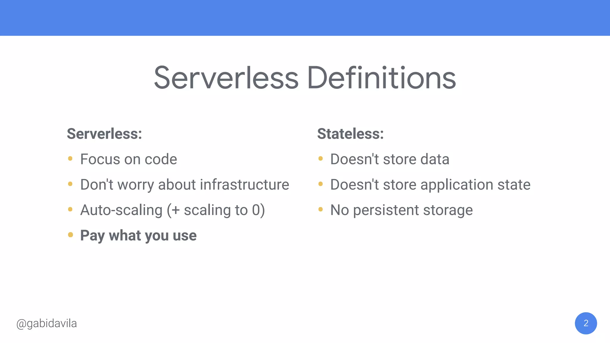 Serverless Definitions
Serverless:
• Focus on code
• Don't worry about infrastructure
• Auto-scaling (+ scaling to 0)
• Pay what you use
Stateless:
• Doesn't store data
• Doesn't store application state
• No persistent storage
2@gabidavila
 