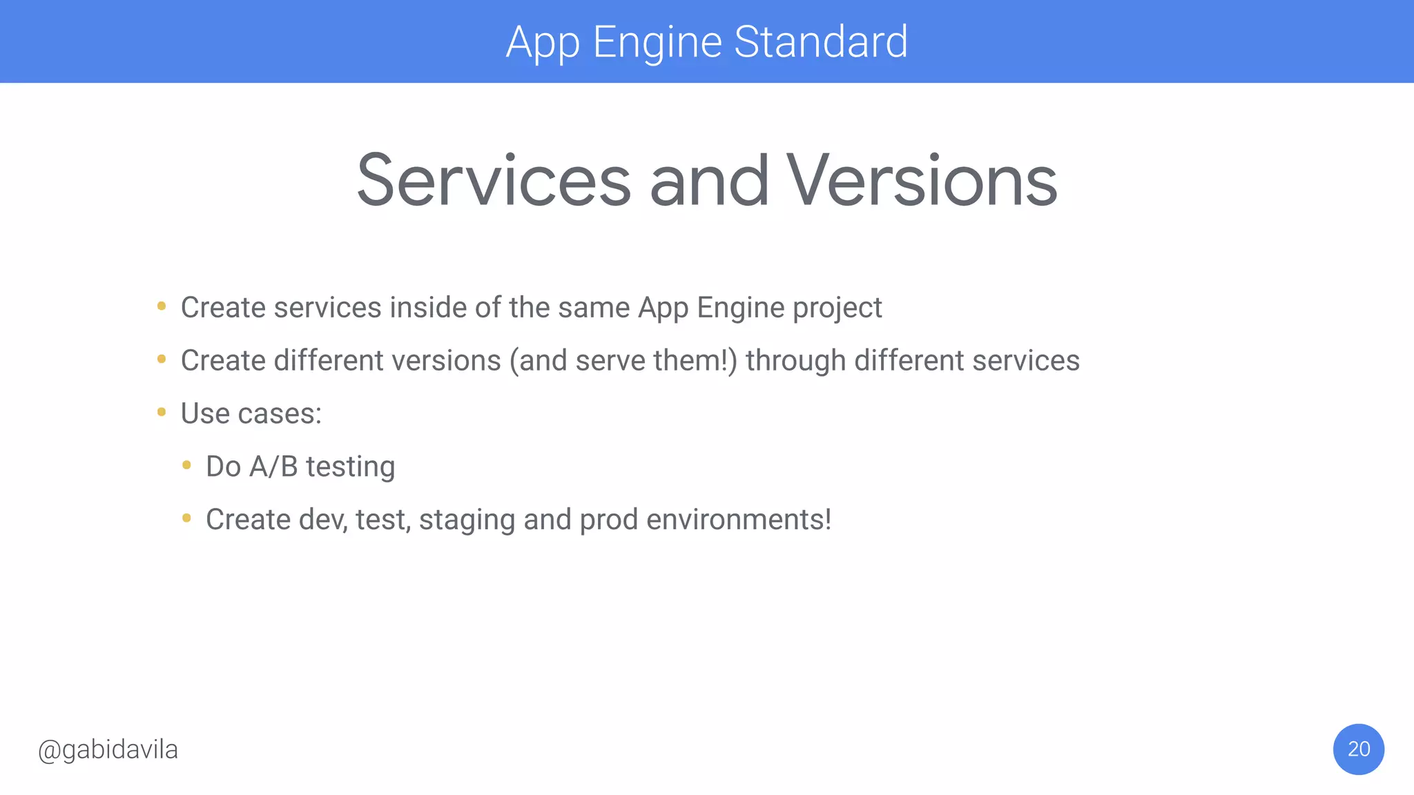 Services and Versions
• Create services inside of the same App Engine project
• Create different versions (and serve them!) through different services
• Use cases:
• Do A/B testing
• Create dev, test, staging and prod environments!
20
App Engine Standard
@gabidavila
 