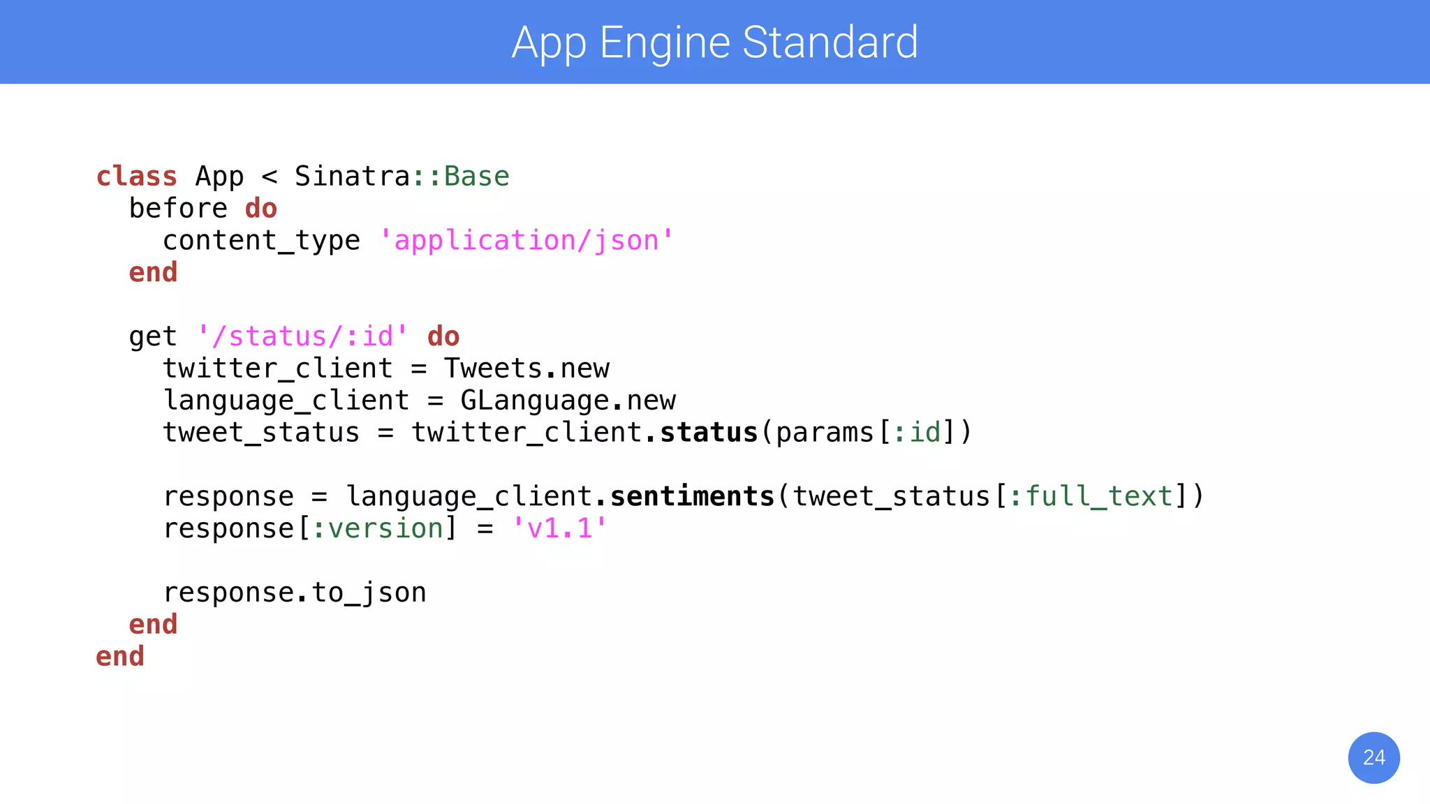 24
App Engine Standard
class App < Sinatra::Base
before do
content_type 'application/json'
end
get '/status/:id' do
twitter_client = Tweets.new
language_client = GLanguage.new
tweet_status = twitter_client.status(params[:id])
response = language_client.sentiments(tweet_status[:full_text])
response[:version] = 'v1.1'
response.to_json
end
end
 