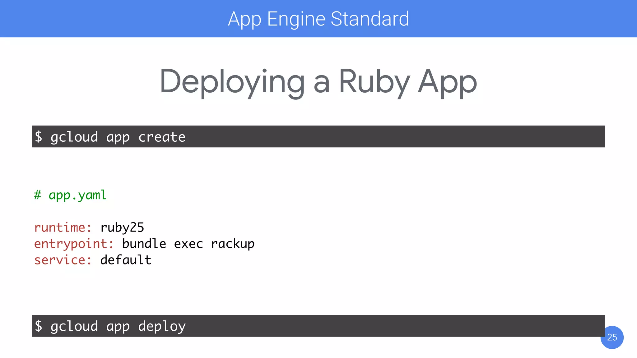 25
Deploying a Ruby App
$ gcloud app create
$ gcloud app deploy
# app.yaml
runtime: ruby25
entrypoint: bundle exec rackup
service: default
App Engine Standard
 