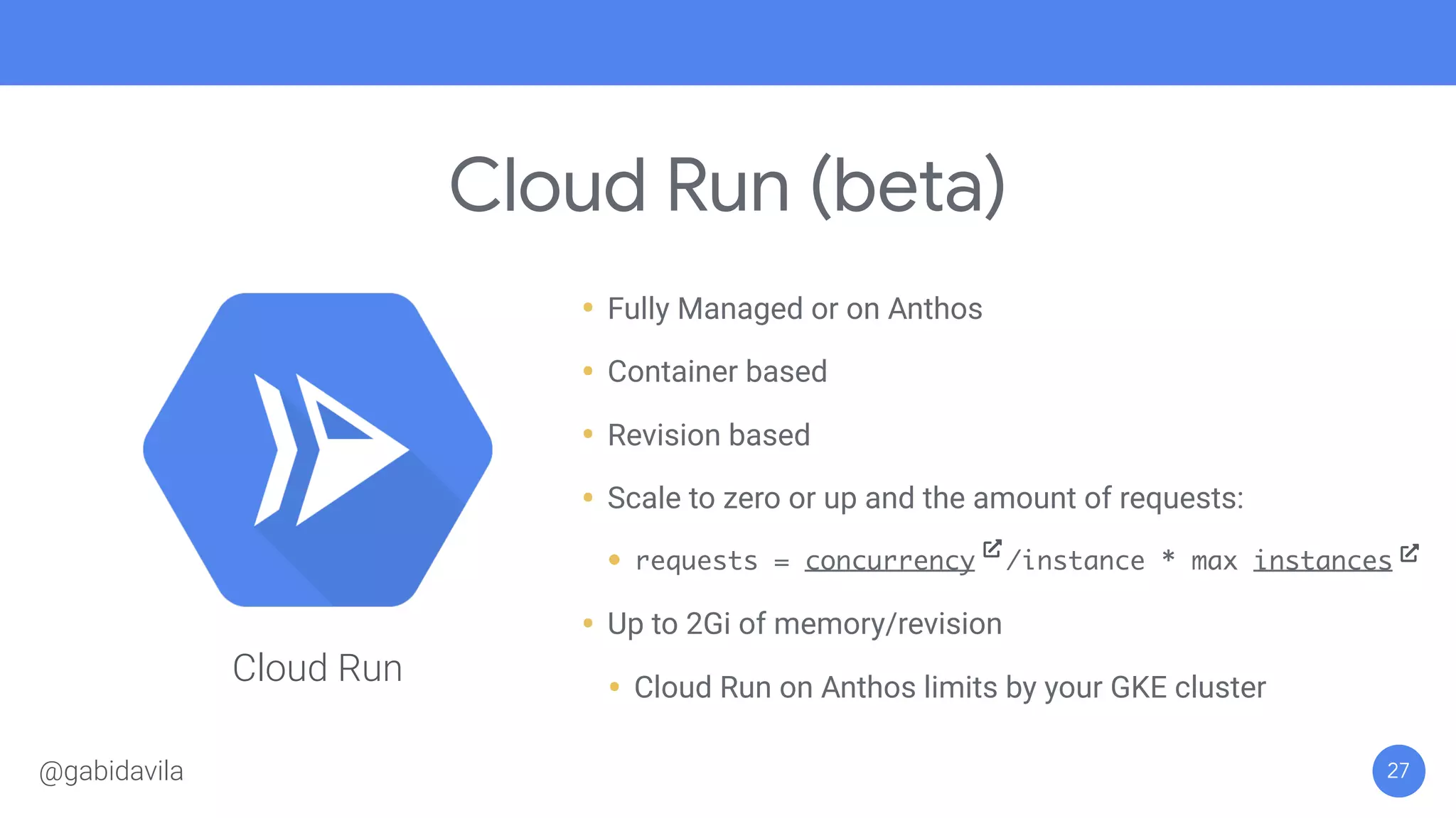 Cloud Run (beta)
27
• Fully Managed or on Anthos
• Container based
• Revision based
• Scale to zero or up and the amount of requests:
• requests = concurrency /instance * max instances
• Up to 2Gi of memory/revision
• Cloud Run on Anthos limits by your GKE cluster
Cloud Run
@gabidavila
 