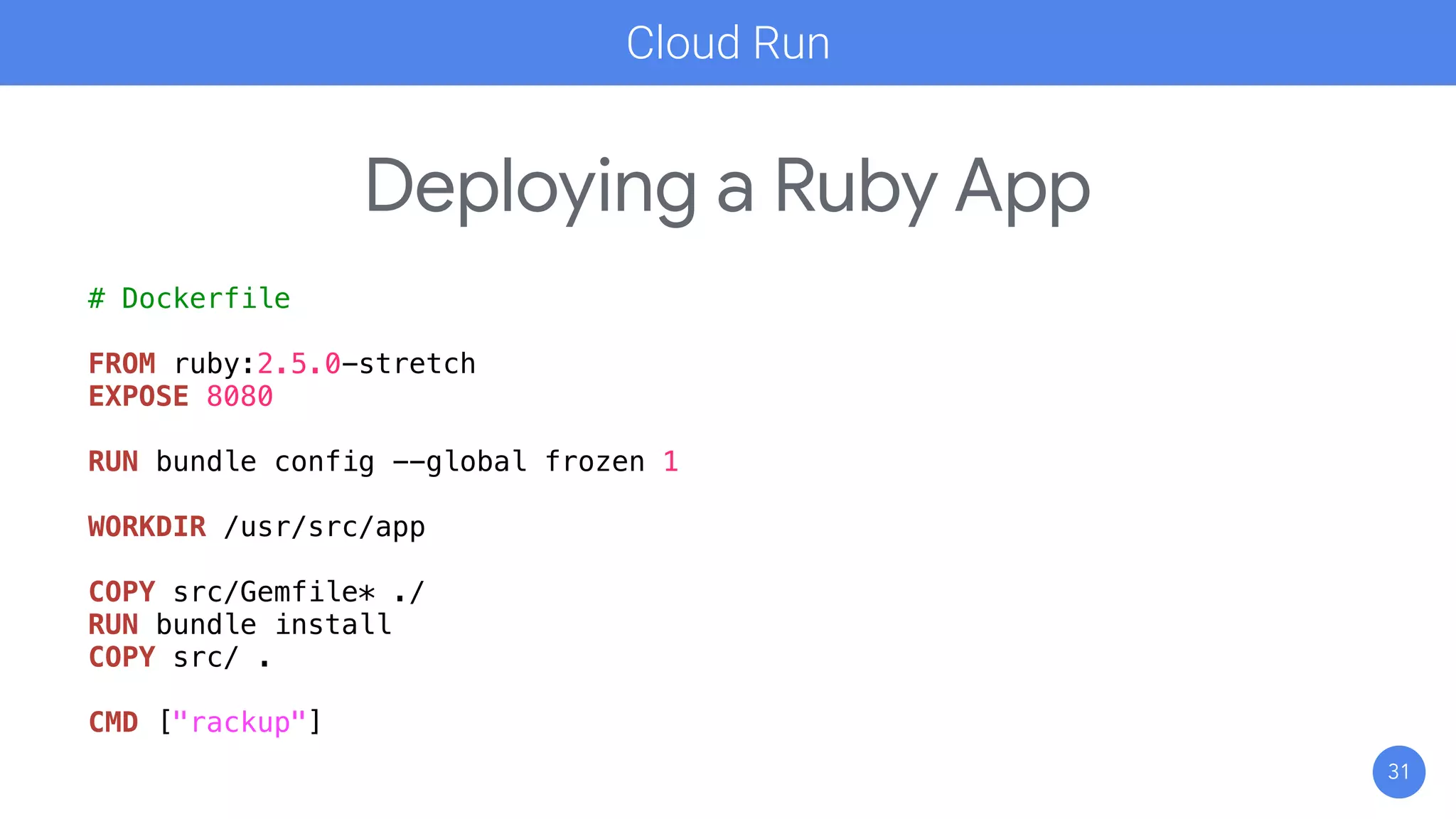 31
Deploying a Ruby App
Cloud Run
# Dockerfile
FROM ruby:2.5.0-stretch
EXPOSE 8080
RUN bundle config --global frozen 1
WORKDIR /usr/src/app
COPY src/Gemfile* ./
RUN bundle install
COPY src/ .
CMD ["rackup"]
 
