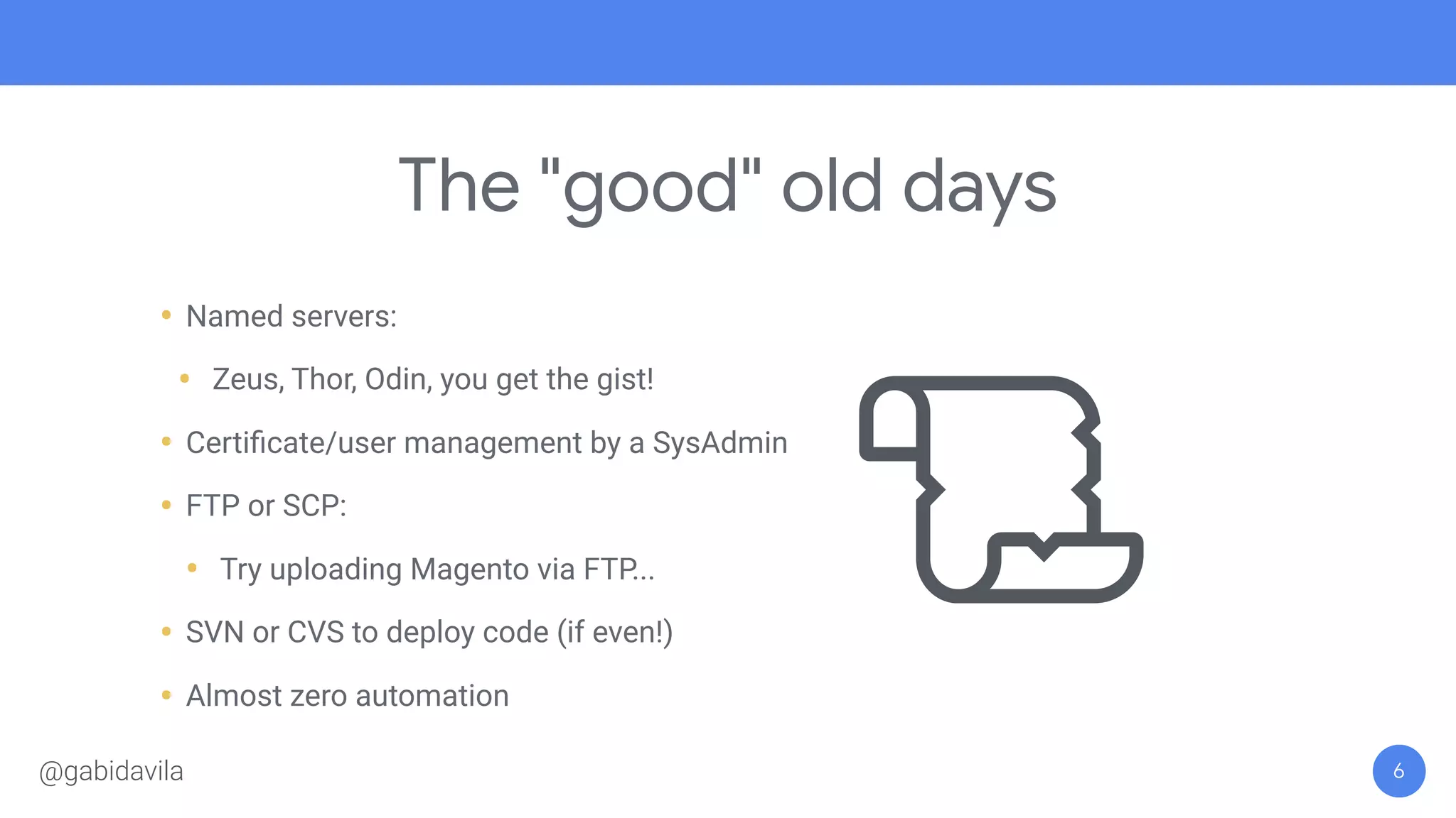 The "good" old days
• Named servers:
• Zeus, Thor, Odin, you get the gist!
• Certiﬁcate/user management by a SysAdmin
• FTP or SCP:
• Try uploading Magento via FTP...
• SVN or CVS to deploy code (if even!)
• Almost zero automation
6@gabidavila
 