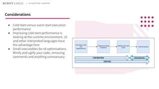 ● Cold start versus warm start execution
performance
● Improving cold start performance is
looking at the runtime environment. JS
and other interpreted languages have
the advantage here
● Small executables for v8 optimisations.
Minify and uglify your code, removing
comments and anything unnecessary
Considerations
 