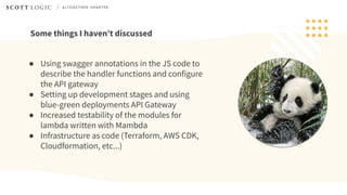 Some things I haven’t discussed
● Using swagger annotations in the JS code to
describe the handler functions and configure
the API gateway
● Setting up development stages and using
blue-green deployments API Gateway
● Increased testability of the modules for
lambda written with Mambda
● Infrastructure as code (Terraform, AWS CDK,
Cloudformation, etc...)
 