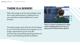 THERE IS A SERVER!
When discussing serverless technologies, what
we’re really talking about is shifting more of
your operational responsibilities to a cloud
provider.
Serverless simply means that you the developer
or your friend the infrastructure engineer are no
longer responsible for grunt work like
provisioning and patching operating systems of
servers and scheduling downtime/failover.
There is a person somewhere in a data
centre managing that server for you
and you don’t need to know about it
 