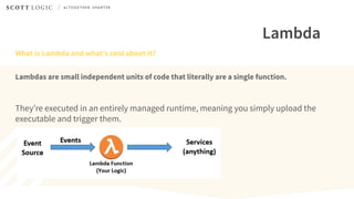 Lambda
What is Lambda and what’s cool about it?
Lambdas are small independent units of code that literally are a single function.
They’re executed in an entirely managed runtime, meaning you simply upload the
executable and trigger them.
 