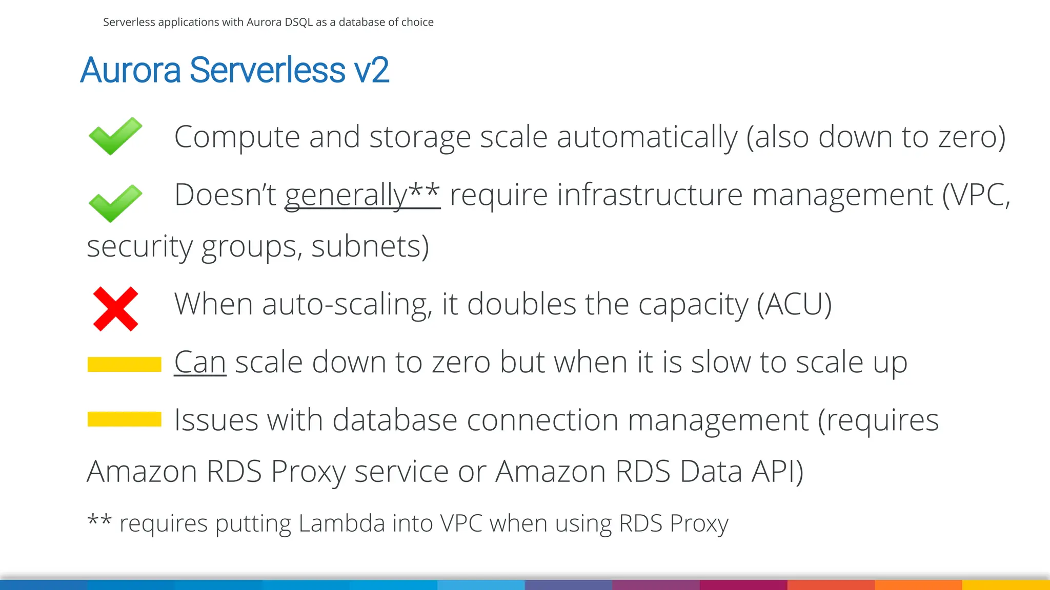Serverless applications with Aurora DSQL as a database of choice
Aurora Serverless v2
Compute and storage scale automatically (also down to zero)
Doesn’t generally** require infrastructure management (VPC,
security groups, subnets)
When auto-scaling, it doubles the capacity (ACU)
Can scale down to zero but when it is slow to scale up
Issues with database connection management (requires
Amazon RDS Proxy service or Amazon RDS Data API)
** requires putting Lambda into VPC when using RDS Proxy
 