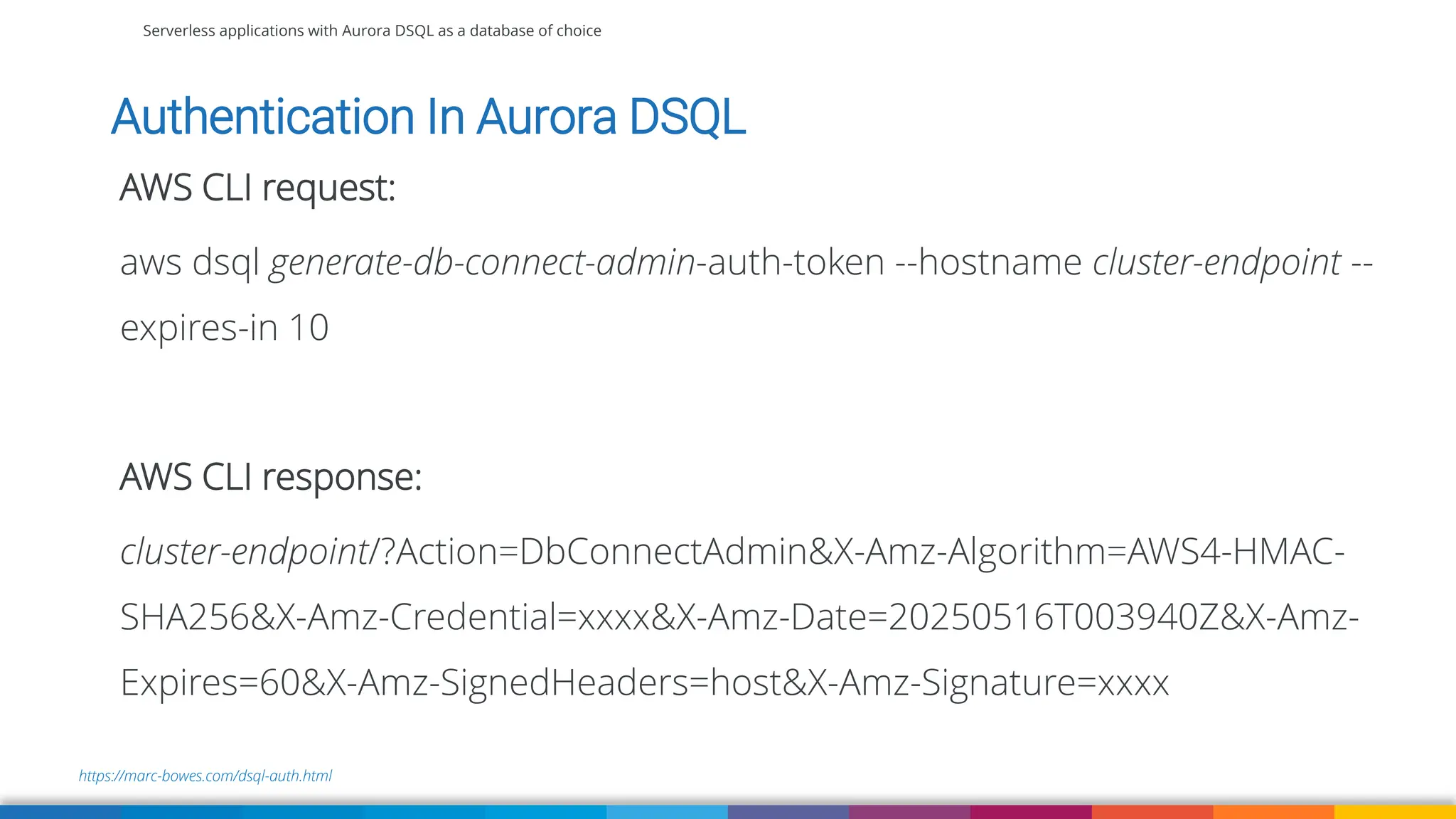 Serverless applications with Aurora DSQL as a database of choice
https://marc-bowes.com/dsql-auth.html
Authentication In Aurora DSQL
AWS CLI request:
aws dsql generate-db-connect-admin-auth-token --hostname cluster-endpoint --
expires-in 10
AWS CLI response:
cluster-endpoint/?Action=DbConnectAdmin&X-Amz-Algorithm=AWS4-HMAC-
SHA256&X-Amz-Credential=xxxx&X-Amz-Date=20250516T003940Z&X-Amz-
Expires=60&X-Amz-SignedHeaders=host&X-Amz-Signature=xxxx
 
