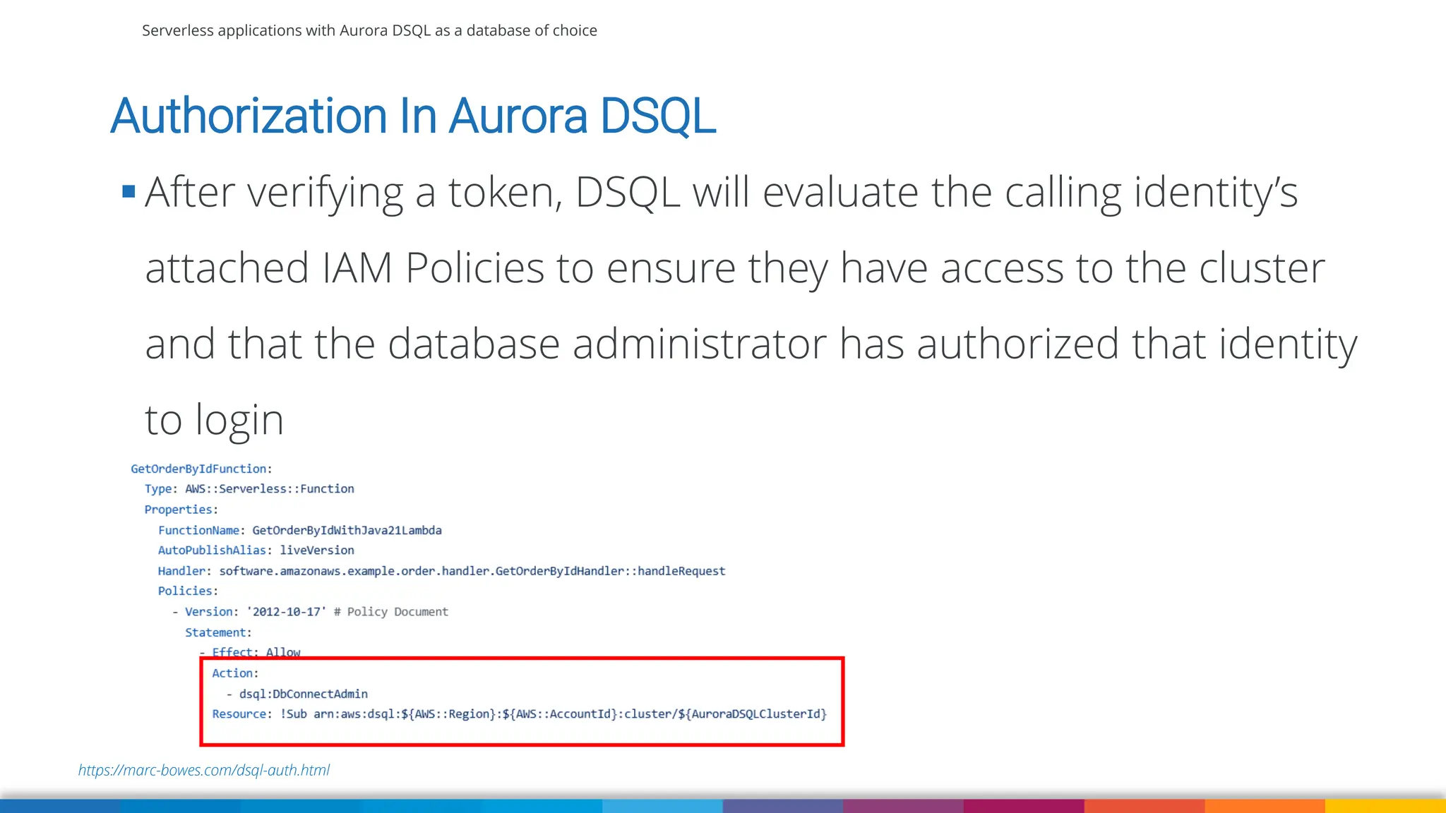 Serverless applications with Aurora DSQL as a database of choice
https://marc-bowes.com/dsql-auth.html
Authorization In Aurora DSQL
▪ After verifying a token, DSQL will evaluate the calling identity’s
attached IAM Policies to ensure they have access to the cluster
and that the database administrator has authorized that identity
to login
 