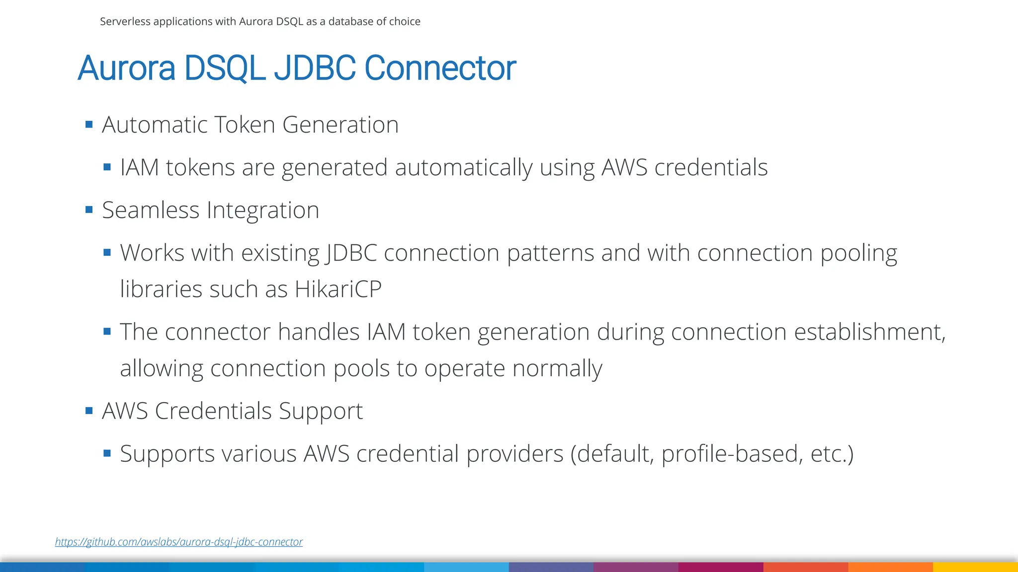 Serverless applications with Aurora DSQL as a database of choice
https://github.com/awslabs/aurora-dsql-jdbc-connector
Aurora DSQL JDBC Connector
▪ Automatic Token Generation
▪ IAM tokens are generated automatically using AWS credentials
▪ Seamless Integration
▪ Works with existing JDBC connection patterns and with connection pooling
libraries such as HikariCP
▪ The connector handles IAM token generation during connection establishment,
allowing connection pools to operate normally
▪ AWS Credentials Support
▪ Supports various AWS credential providers (default, profile-based, etc.)
 