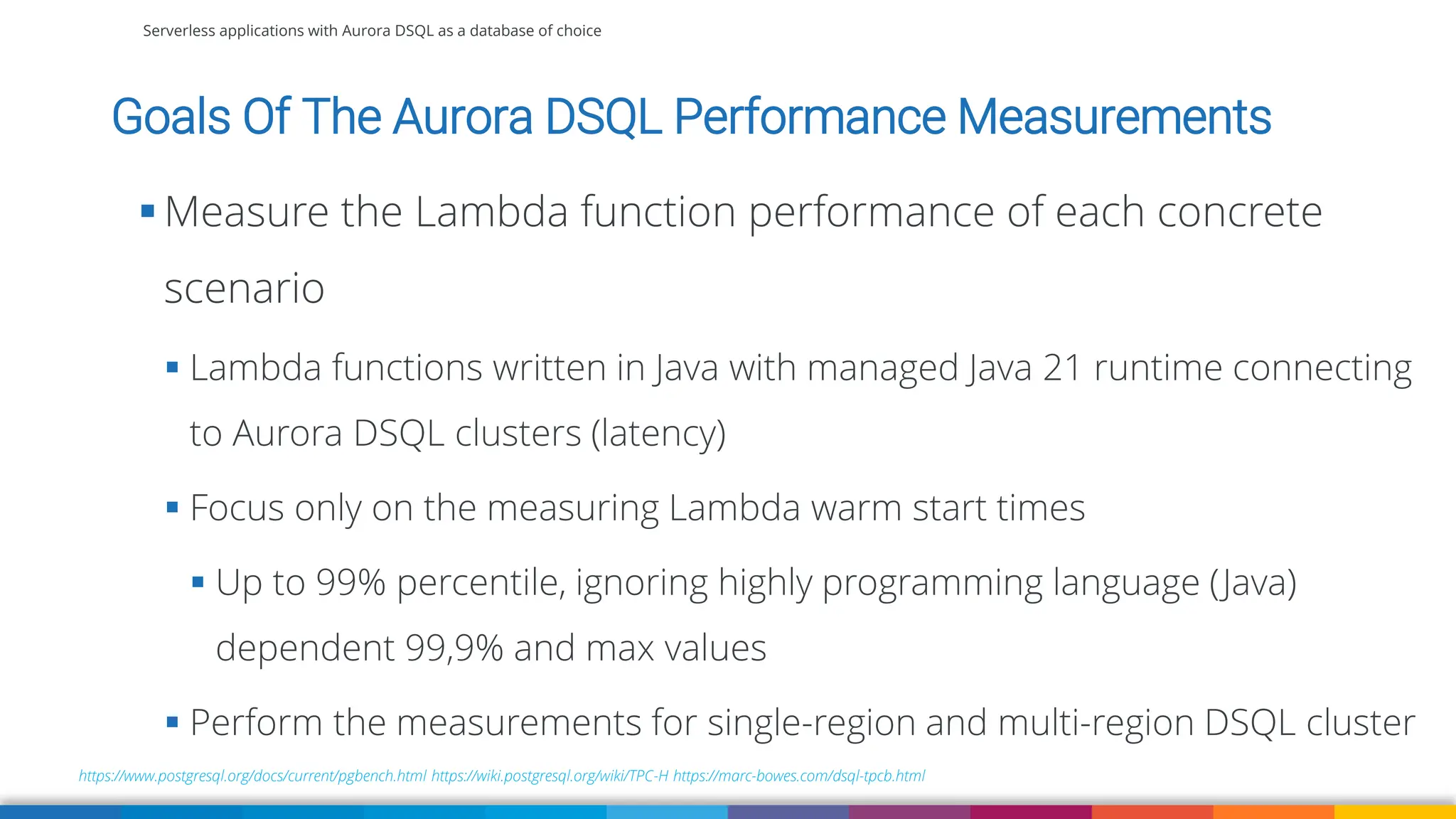 Serverless applications with Aurora DSQL as a database of choice
https://www.postgresql.org/docs/current/pgbench.html https://wiki.postgresql.org/wiki/TPC-H https://marc-bowes.com/dsql-tpcb.html
▪ Measure the Lambda function performance of each concrete
scenario
▪ Lambda functions written in Java with managed Java 21 runtime connecting
to Aurora DSQL clusters (latency)
▪ Focus only on the measuring Lambda warm start times
▪ Up to 99% percentile, ignoring highly programming language (Java)
dependent 99,9% and max values
▪ Perform the measurements for single-region and multi-region DSQL cluster
Goals Of The Aurora DSQL Performance Measurements
 