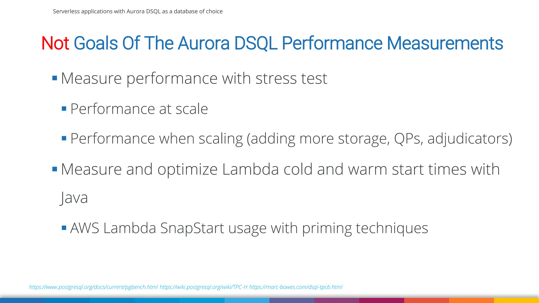 Serverless applications with Aurora DSQL as a database of choice
Not Goals Of The Aurora DSQL Performance Measurements
https://www.postgresql.org/docs/current/pgbench.html https://wiki.postgresql.org/wiki/TPC-H https://marc-bowes.com/dsql-tpcb.html
▪ Measure performance with stress test
▪ Performance at scale
▪ Performance when scaling (adding more storage, QPs, adjudicators)
▪ Measure and optimize Lambda cold and warm start times with
Java
▪ AWS Lambda SnapStart usage with priming techniques
 