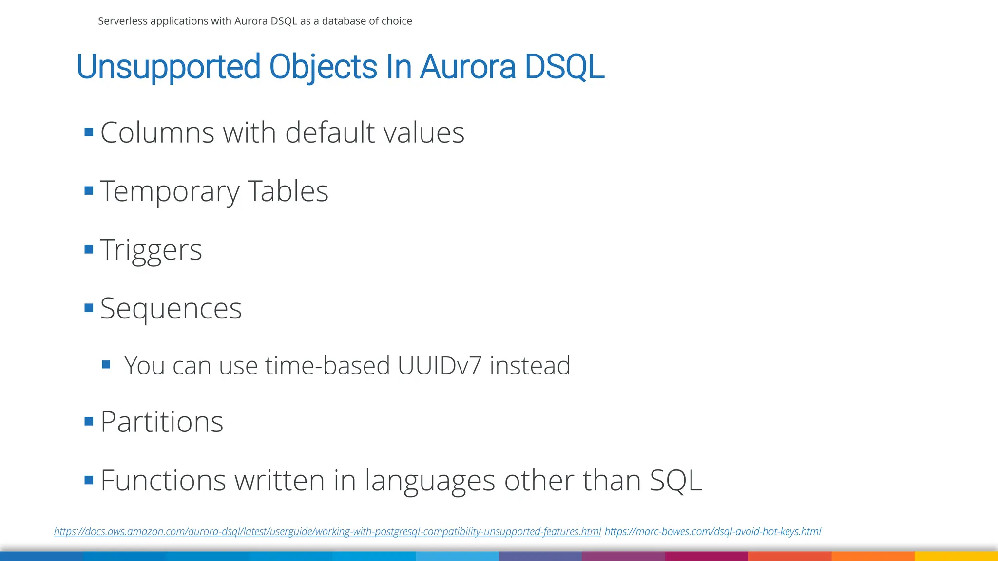 Serverless applications with Aurora DSQL as a database of choice
https://docs.aws.amazon.com/aurora-dsql/latest/userguide/working-with-postgresql-compatibility-unsupported-features.html https://marc-bowes.com/dsql-avoid-hot-keys.html
Unsupported Objects In Aurora DSQL
▪ Columns with default values
▪ Temporary Tables
▪ Triggers
▪ Sequences
▪ You can use time-based UUIDv7 instead
▪ Partitions
▪ Functions written in languages other than SQL
 