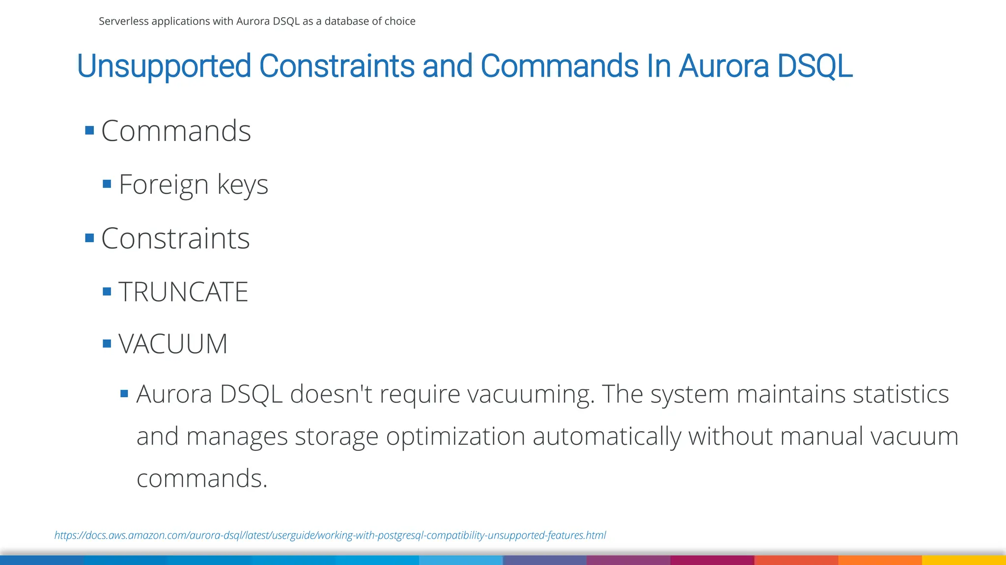 Serverless applications with Aurora DSQL as a database of choice
https://docs.aws.amazon.com/aurora-dsql/latest/userguide/working-with-postgresql-compatibility-unsupported-features.html
Unsupported Constraints and Commands In Aurora DSQL
▪ Commands
▪ Foreign keys
▪ Constraints
▪ TRUNCATE
▪ VACUUM
▪ Aurora DSQL doesn't require vacuuming. The system maintains statistics
and manages storage optimization automatically without manual vacuum
commands.
 