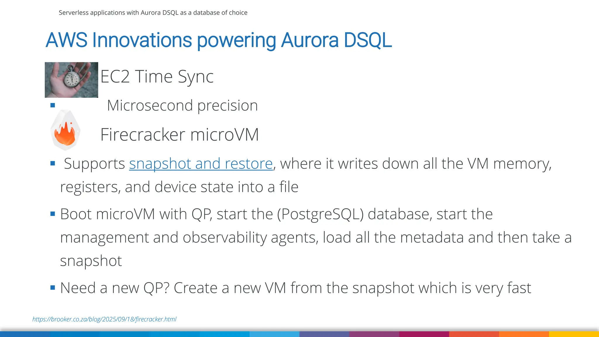 Serverless applications with Aurora DSQL as a database of choice
AWS Innovations powering Aurora DSQL
EC2 Time Sync
▪ Microsecond precision
Firecracker microVM
▪ Supports snapshot and restore, where it writes down all the VM memory,
registers, and device state into a file
▪ Boot microVM with QP, start the (PostgreSQL) database, start the
management and observability agents, load all the metadata and then take a
snapshot
▪ Need a new QP? Create a new VM from the snapshot which is very fast
https://brooker.co.za/blog/2025/09/18/firecracker.html
 
