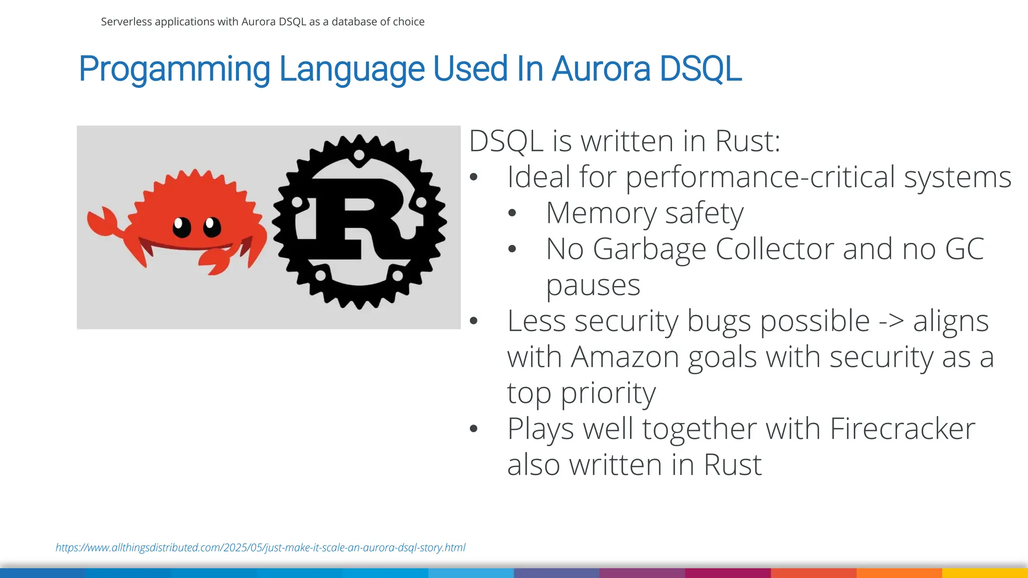Serverless applications with Aurora DSQL as a database of choice
Progamming Language Used In Aurora DSQL
https://www.allthingsdistributed.com/2025/05/just-make-it-scale-an-aurora-dsql-story.html
DSQL is written in Rust:
• Ideal for performance-critical systems
• Memory safety
• No Garbage Collector and no GC
pauses
• Less security bugs possible -> aligns
with Amazon goals with security as a
top priority
• Plays well together with Firecracker
also written in Rust
 