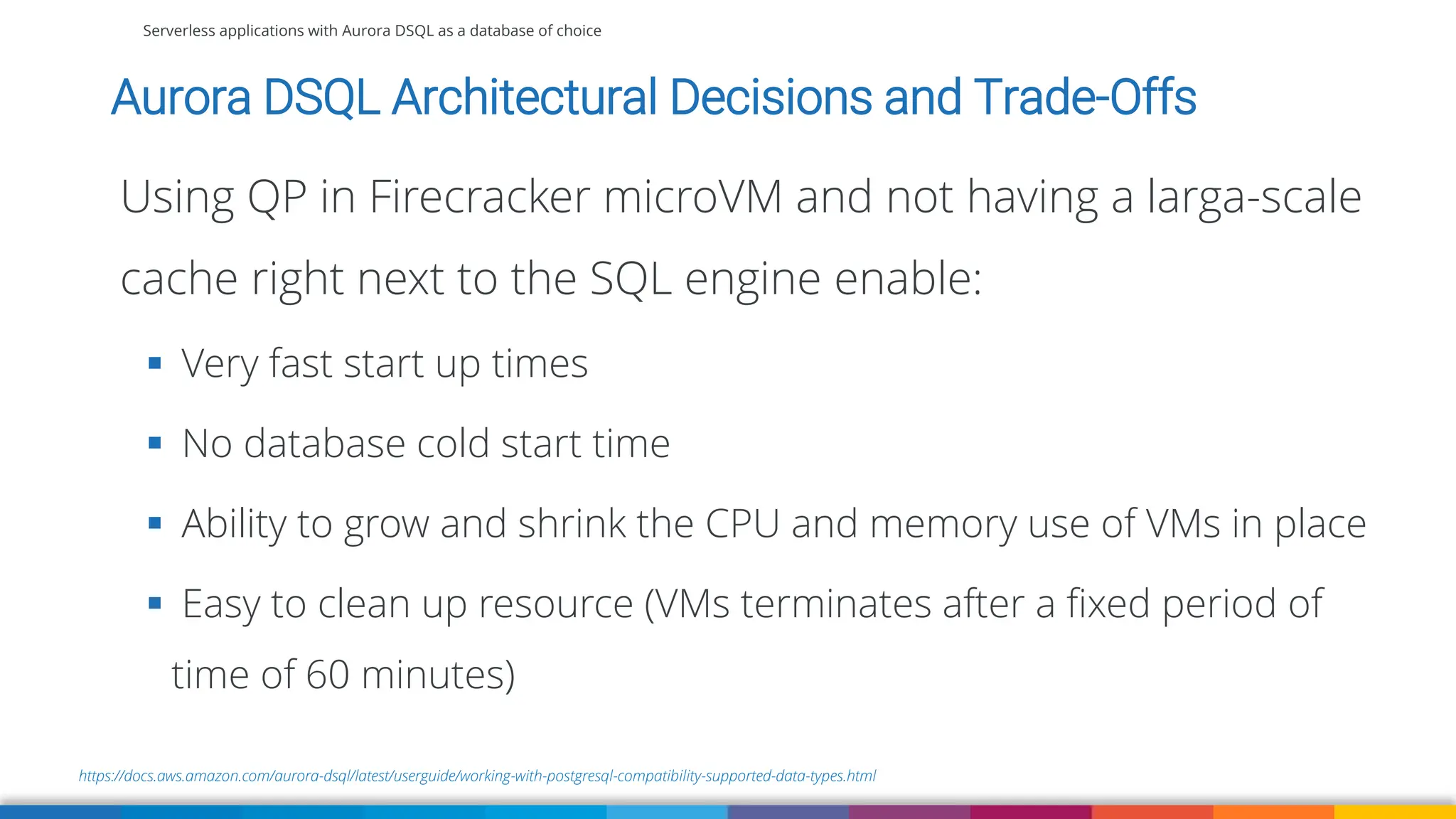 Serverless applications with Aurora DSQL as a database of choice
https://docs.aws.amazon.com/aurora-dsql/latest/userguide/working-with-postgresql-compatibility-supported-data-types.html
Aurora DSQL Architectural Decisions and Trade-Offs
Using QP in Firecracker microVM and not having a larga-scale
cache right next to the SQL engine enable:
▪ Very fast start up times
▪ No database cold start time
▪ Ability to grow and shrink the CPU and memory use of VMs in place
▪ Easy to clean up resource (VMs terminates after a fixed period of
time of 60 minutes)
 