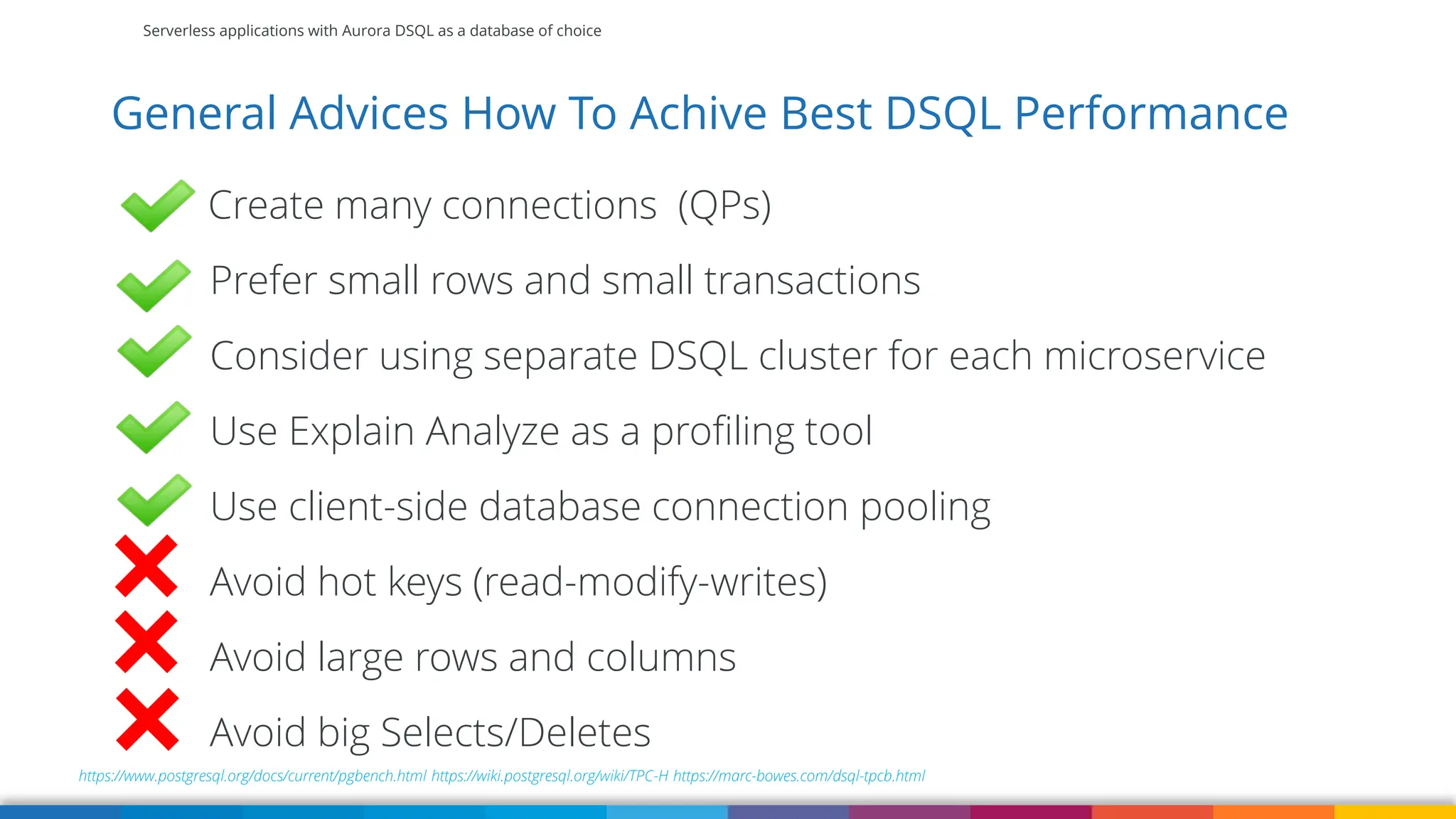Serverless applications with Aurora DSQL as a database of choice
General Advices How To Achive Best DSQL Performance
https://www.postgresql.org/docs/current/pgbench.html https://wiki.postgresql.org/wiki/TPC-H https://marc-bowes.com/dsql-tpcb.html
Create many connections (QPs)
Prefer small rows and small transactions
Consider using separate DSQL cluster for each microservice
Use Explain Analyze as a profiling tool
Use client-side database connection pooling
Avoid hot keys (read-modify-writes)
Avoid large rows and columns
Avoid big Selects/Deletes
 