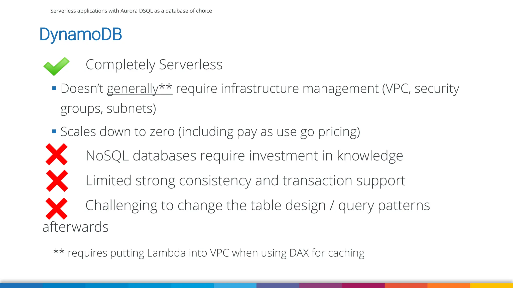 Serverless applications with Aurora DSQL as a database of choice
DynamoDB
Completely Serverless
▪ Doesn’t generally** require infrastructure management (VPC, security
groups, subnets)
▪ Scales down to zero (including pay as use go pricing)
NoSQL databases require investment in knowledge
Limited strong consistency and transaction support
Challenging to change the table design / query patterns
afterwards
** requires putting Lambda into VPC when using DAX for caching
 