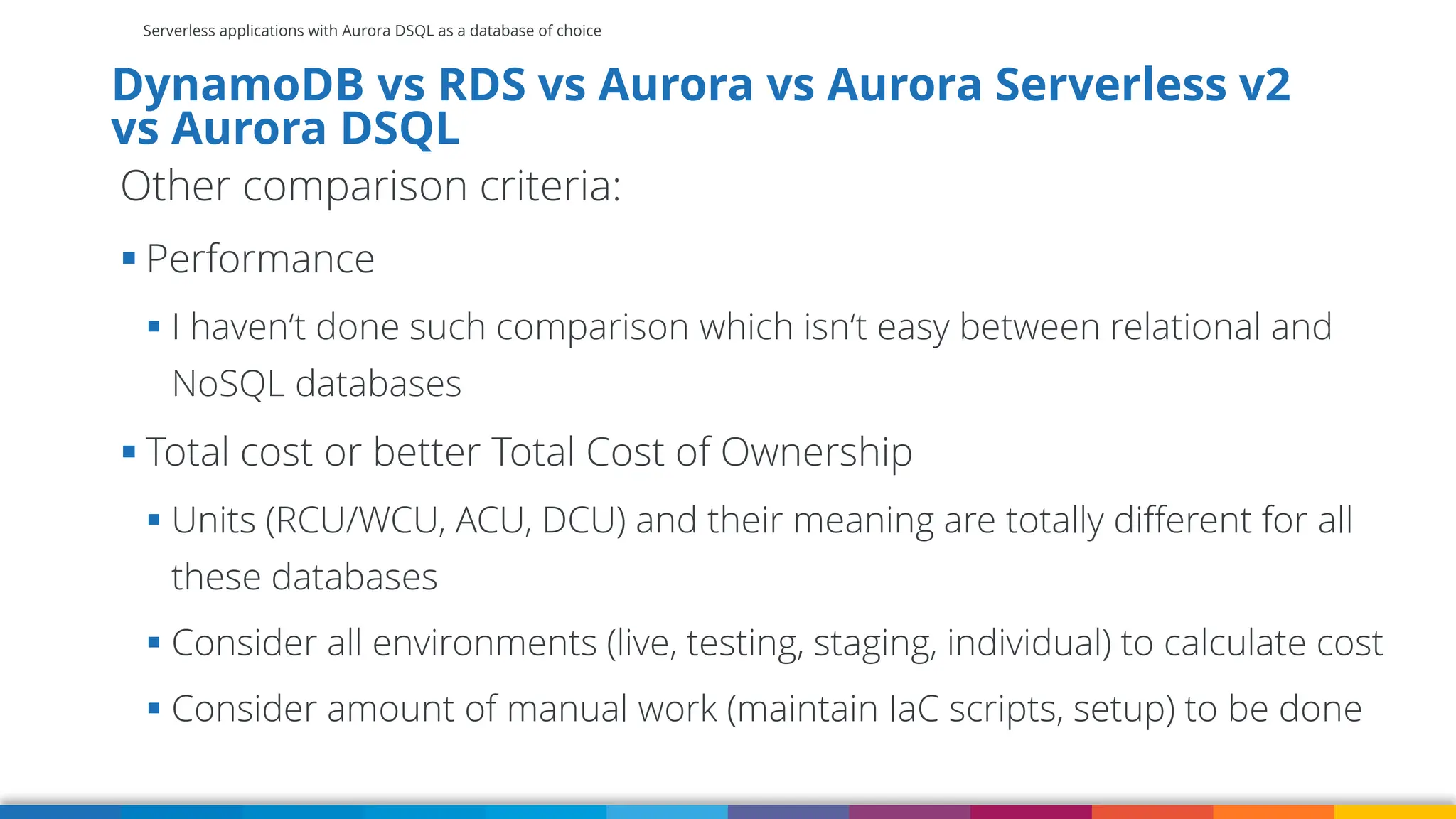 Serverless applications with Aurora DSQL as a database of choice
DynamoDB vs RDS vs Aurora vs Aurora Serverless v2
vs Aurora DSQL
Other comparison criteria:
▪ Performance
▪ I haven‘t done such comparison which isn‘t easy between relational and
NoSQL databases
▪ Total cost or better Total Cost of Ownership
▪ Units (RCU/WCU, ACU, DCU) and their meaning are totally different for all
these databases
▪ Consider all environments (live, testing, staging, individual) to calculate cost
▪ Consider amount of manual work (maintain IaC scripts, setup) to be done
 
