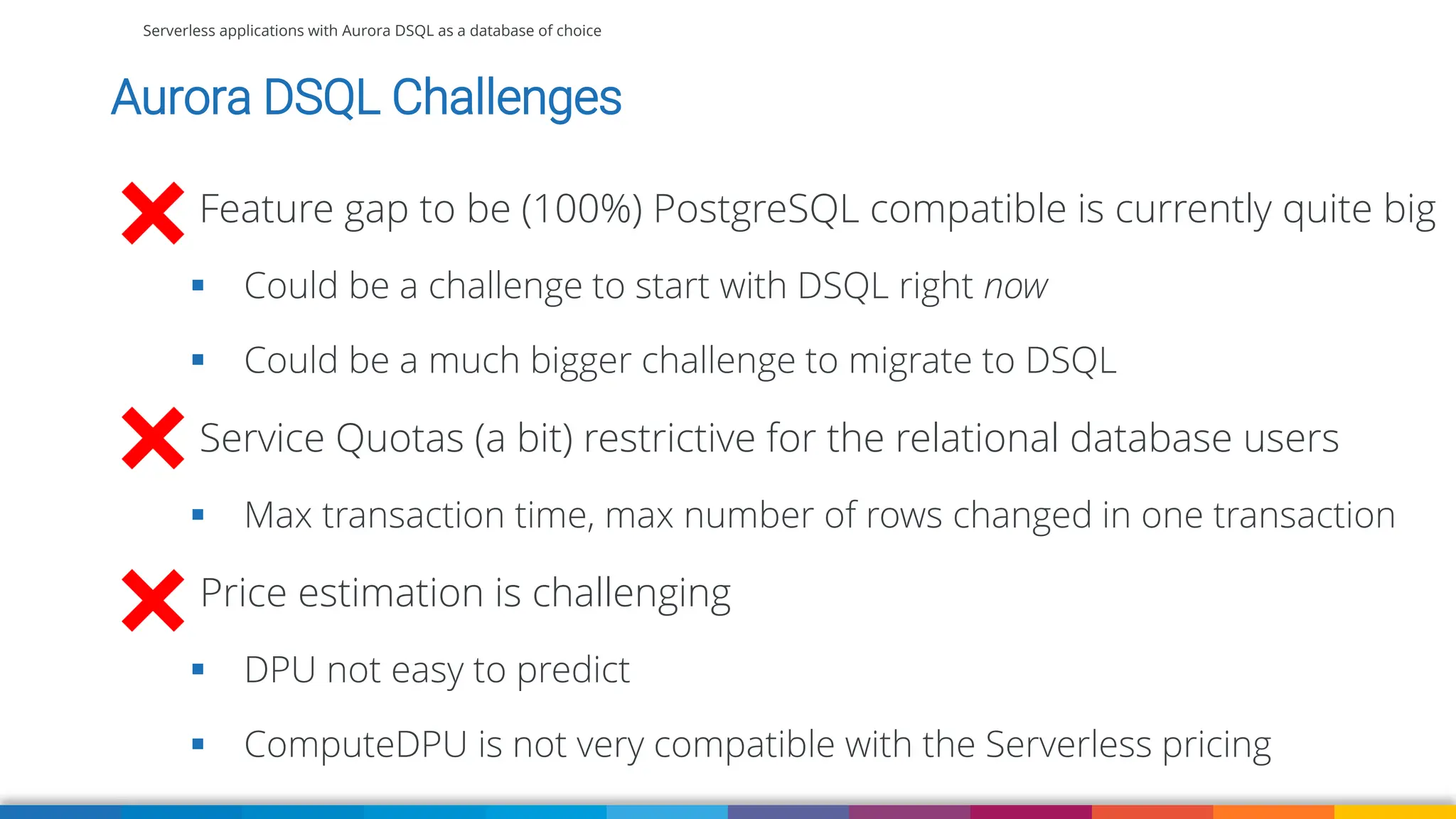 Serverless applications with Aurora DSQL as a database of choice
Aurora DSQL Challenges
Feature gap to be (100%) PostgreSQL compatible is currently quite big
▪ Could be a challenge to start with DSQL right now
▪ Could be a much bigger challenge to migrate to DSQL
Service Quotas (a bit) restrictive for the relational database users
▪ Max transaction time, max number of rows changed in one transaction
Price estimation is challenging
▪ DPU not easy to predict
▪ ComputeDPU is not very compatible with the Serverless pricing
 
