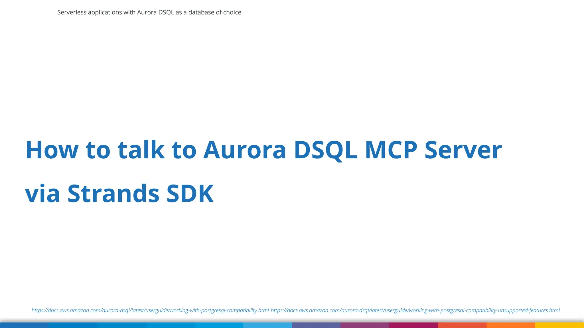 Serverless applications with Aurora DSQL as a database of choice
https://docs.aws.amazon.com/aurora-dsql/latest/userguide/working-with-postgresql-compatibility.html https://docs.aws.amazon.com/aurora-dsql/latest/userguide/working-with-postgresql-compatibility-unsupported-features.html
How to talk to Aurora DSQL MCP Server
via Strands SDK
 