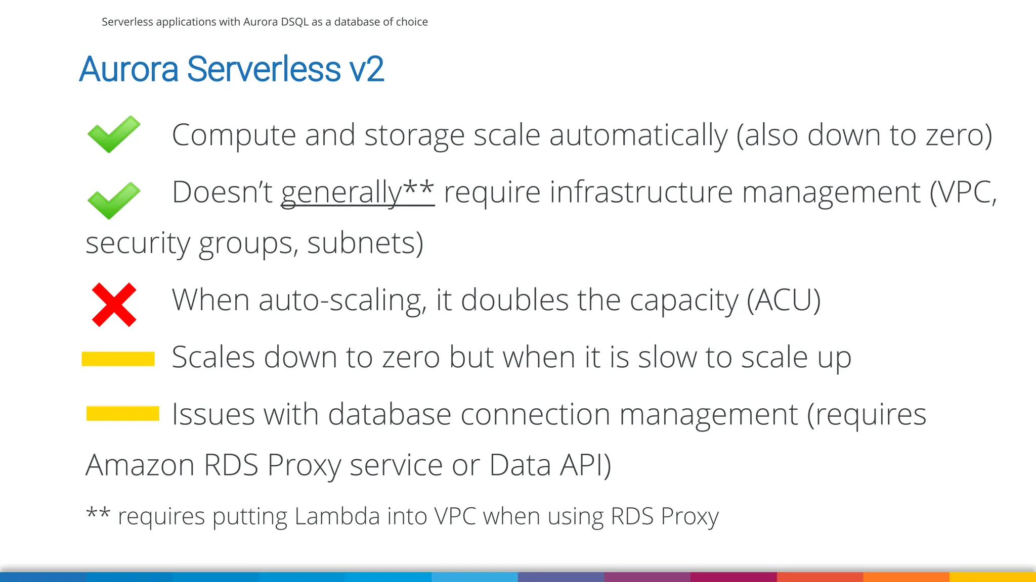 Serverless applications with Aurora DSQL as a database of choice
Aurora Serverless v2
Compute and storage scale automatically (also down to zero)
Doesn’t generally** require infrastructure management (VPC,
security groups, subnets)
When auto-scaling, it doubles the capacity (ACU)
Scales down to zero but when it is slow to scale up
Issues with database connection management (requires
Amazon RDS Proxy service or Data API)
** requires putting Lambda into VPC when using RDS Proxy
 
