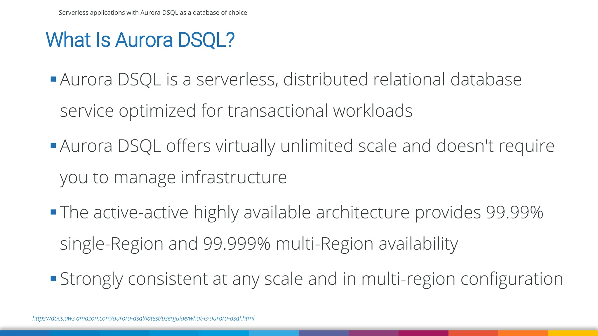 Serverless applications with Aurora DSQL as a database of choice
https://docs.aws.amazon.com/aurora-dsql/latest/userguide/what-is-aurora-dsql.html
What Is Aurora DSQL?
▪ Aurora DSQL is a serverless, distributed relational database
service optimized for transactional workloads
▪ Aurora DSQL offers virtually unlimited scale and doesn't require
you to manage infrastructure
▪ The active-active highly available architecture provides 99.99%
single-Region and 99.999% multi-Region availability
▪ Strongly consistent at any scale and in multi-region configuration
 