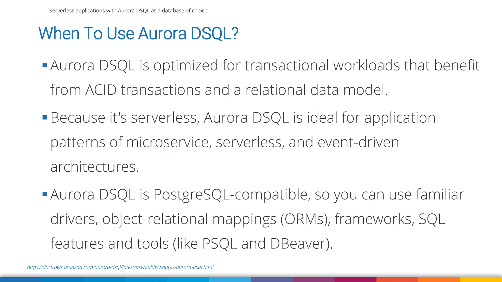 Serverless applications with Aurora DSQL as a database of choice
https://docs.aws.amazon.com/aurora-dsql/latest/userguide/what-is-aurora-dsql.html
When To Use Aurora DSQL?
▪ Aurora DSQL is optimized for transactional workloads that benefit
from ACID transactions and a relational data model.
▪ Because it's serverless, Aurora DSQL is ideal for application
patterns of microservice, serverless, and event-driven
architectures.
▪ Aurora DSQL is PostgreSQL-compatible, so you can use familiar
drivers, object-relational mappings (ORMs), frameworks, SQL
features and tools (like PSQL and DBeaver).
 