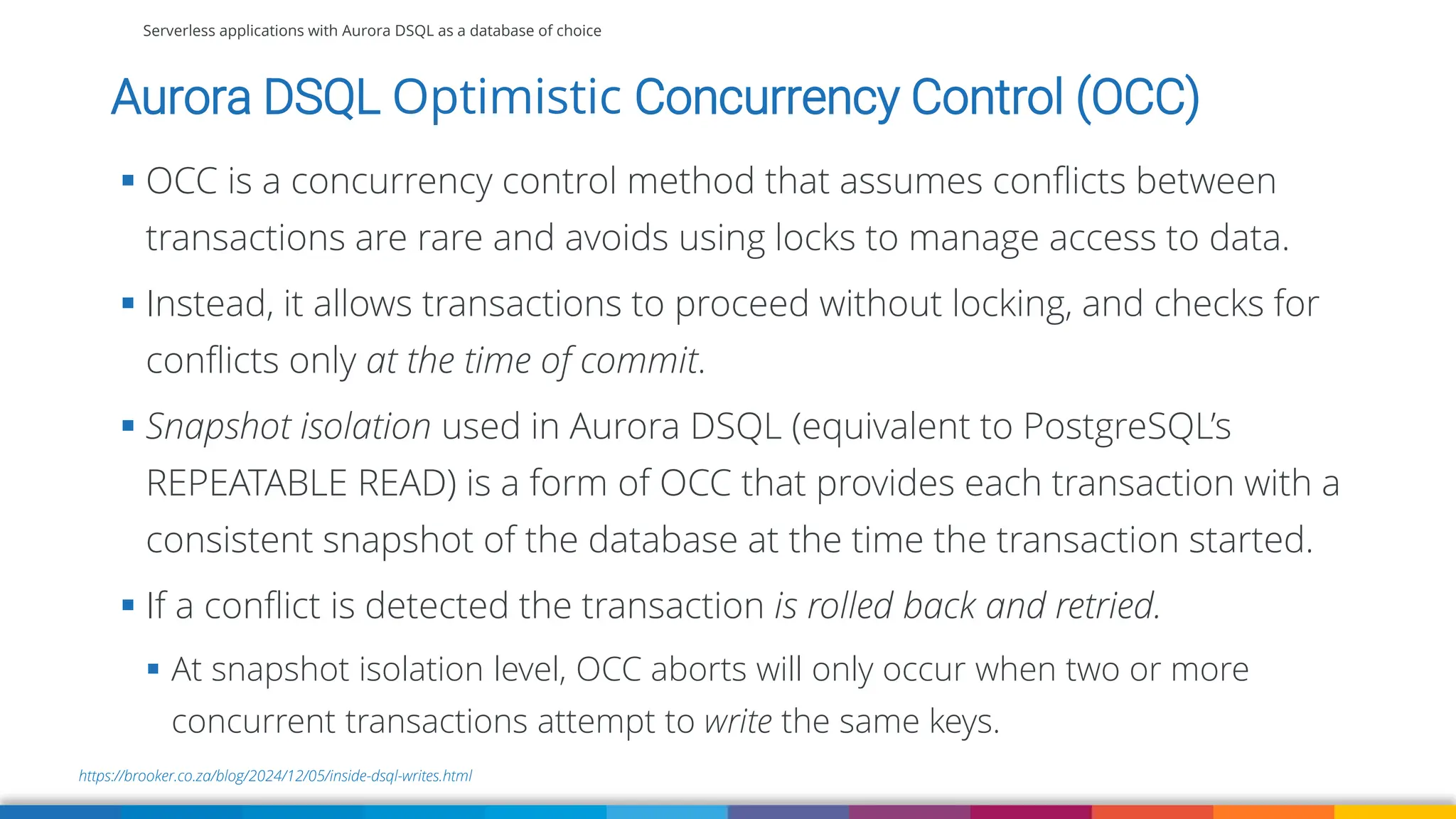 Serverless applications with Aurora DSQL as a database of choice
https://brooker.co.za/blog/2024/12/05/inside-dsql-writes.html
Aurora DSQL Optimistic Concurrency Control (OCC)
▪ OCC is a concurrency control method that assumes conflicts between
transactions are rare and avoids using locks to manage access to data.
▪ Instead, it allows transactions to proceed without locking, and checks for
conflicts only at the time of commit.
▪ Snapshot isolation used in Aurora DSQL (equivalent to PostgreSQL’s
REPEATABLE READ) is a form of OCC that provides each transaction with a
consistent snapshot of the database at the time the transaction started.
▪ If a conflict is detected the transaction is rolled back and retried.
▪ At snapshot isolation level, OCC aborts will only occur when two or more
concurrent transactions attempt to write the same keys.
 