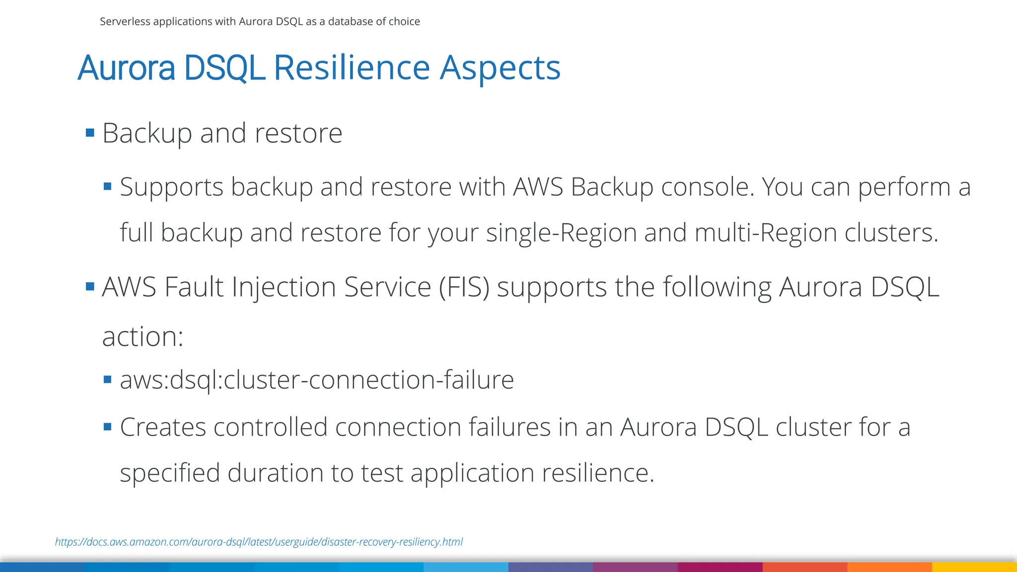 Serverless applications with Aurora DSQL as a database of choice
https://docs.aws.amazon.com/aurora-dsql/latest/userguide/disaster-recovery-resiliency.html
Aurora DSQL Resilience Aspects
▪ Backup and restore
▪ Supports backup and restore with AWS Backup console. You can perform a
full backup and restore for your single-Region and multi-Region clusters.
▪ AWS Fault Injection Service (FIS) supports the following Aurora DSQL
action:
▪ aws:dsql:cluster-connection-failure
▪ Creates controlled connection failures in an Aurora DSQL cluster for a
specified duration to test application resilience.
 