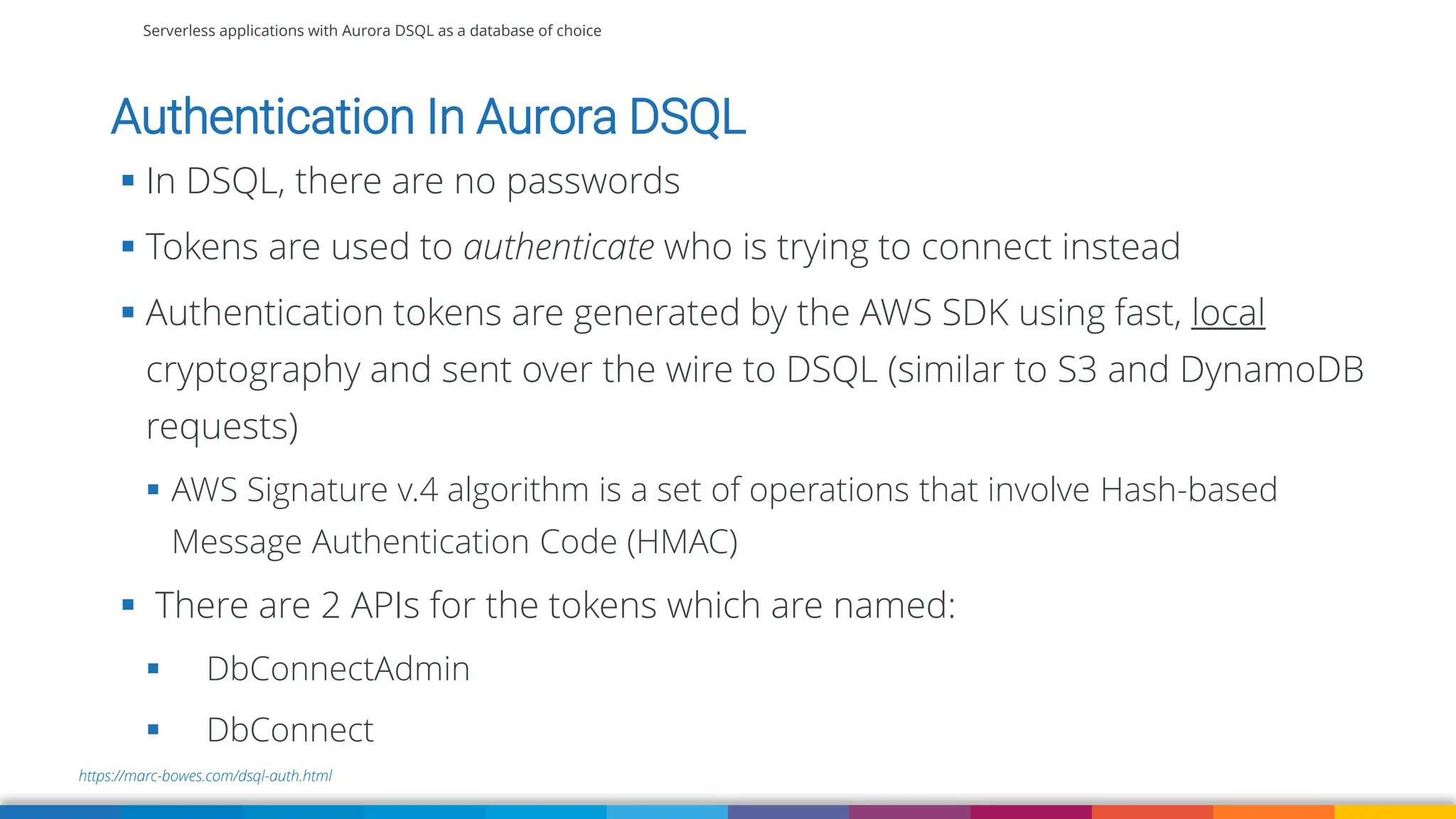 Serverless applications with Aurora DSQL as a database of choice
https://marc-bowes.com/dsql-auth.html
Authentication In Aurora DSQL
▪ In DSQL, there are no passwords
▪ Tokens are used to authenticate who is trying to connect instead
▪ Authentication tokens are generated by the AWS SDK using fast, local
cryptography and sent over the wire to DSQL (similar to S3 and DynamoDB
requests)
▪ AWS Signature v.4 algorithm is a set of operations that involve Hash-based
Message Authentication Code (HMAC)
▪ There are 2 APIs for the tokens which are named:
▪ DbConnectAdmin
▪ DbConnect
 