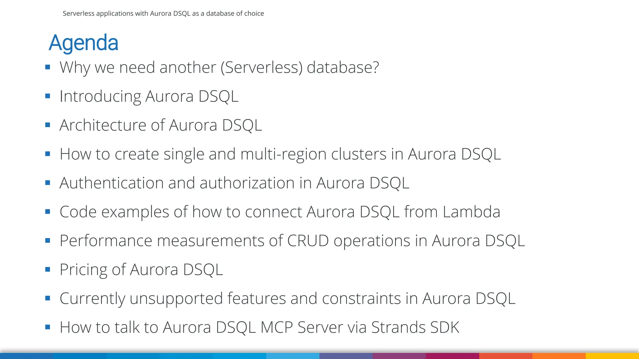 Serverless applications with Aurora DSQL as a database of choice
Agenda
▪ Why we need another (Serverless) database?
▪ Introducing Aurora DSQL
▪ Architecture of Aurora DSQL
▪ How to create single and multi-region clusters in Aurora DSQL
▪ Authentication and authorization in Aurora DSQL
▪ Code examples of how to connect Aurora DSQL from Lambda
▪ Performance measurements of CRUD operations in Aurora DSQL
▪ Pricing of Aurora DSQL
▪ Currently unsupported features and constraints in Aurora DSQL
▪ How to talk to Aurora DSQL MCP Server via Strands SDK
 