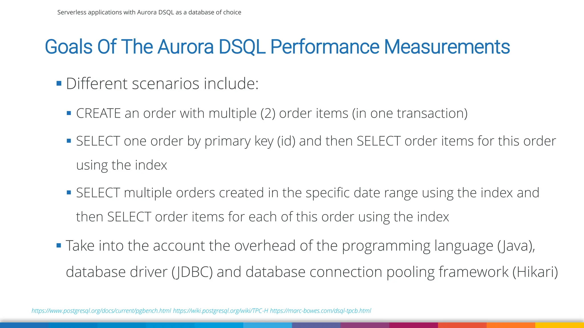 Serverless applications with Aurora DSQL as a database of choice
Goals Of The Aurora DSQL Performance Measurements
https://www.postgresql.org/docs/current/pgbench.html https://wiki.postgresql.org/wiki/TPC-H https://marc-bowes.com/dsql-tpcb.html
▪ Different scenarios include:
▪ CREATE an order with multiple (2) order items (in one transaction)
▪ SELECT one order by primary key (id) and then SELECT order items for this order
using the index
▪ SELECT multiple orders created in the specific date range using the index and
then SELECT order items for each of this order using the index
▪ Take into the account the overhead of the programming language (Java),
database driver (JDBC) and database connection pooling framework (Hikari)
 
