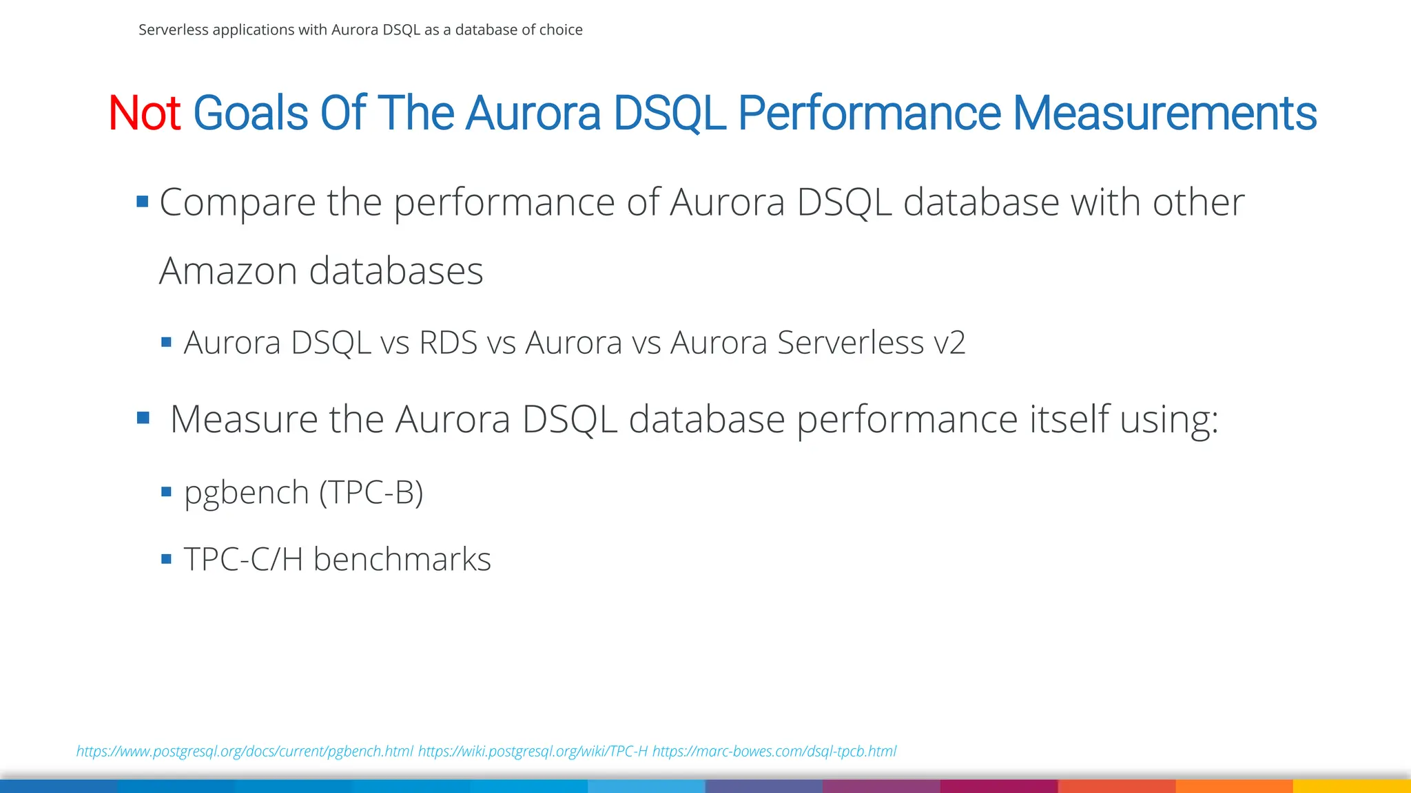 Serverless applications with Aurora DSQL as a database of choice
https://www.postgresql.org/docs/current/pgbench.html https://wiki.postgresql.org/wiki/TPC-H https://marc-bowes.com/dsql-tpcb.html
▪ Compare the performance of Aurora DSQL database with other
Amazon databases
▪ Aurora DSQL vs RDS vs Aurora vs Aurora Serverless v2
▪ Measure the Aurora DSQL database performance itself using:
▪ pgbench (TPC-B)
▪ TPC-C/H benchmarks
Not Goals Of The Aurora DSQL Performance Measurements
 