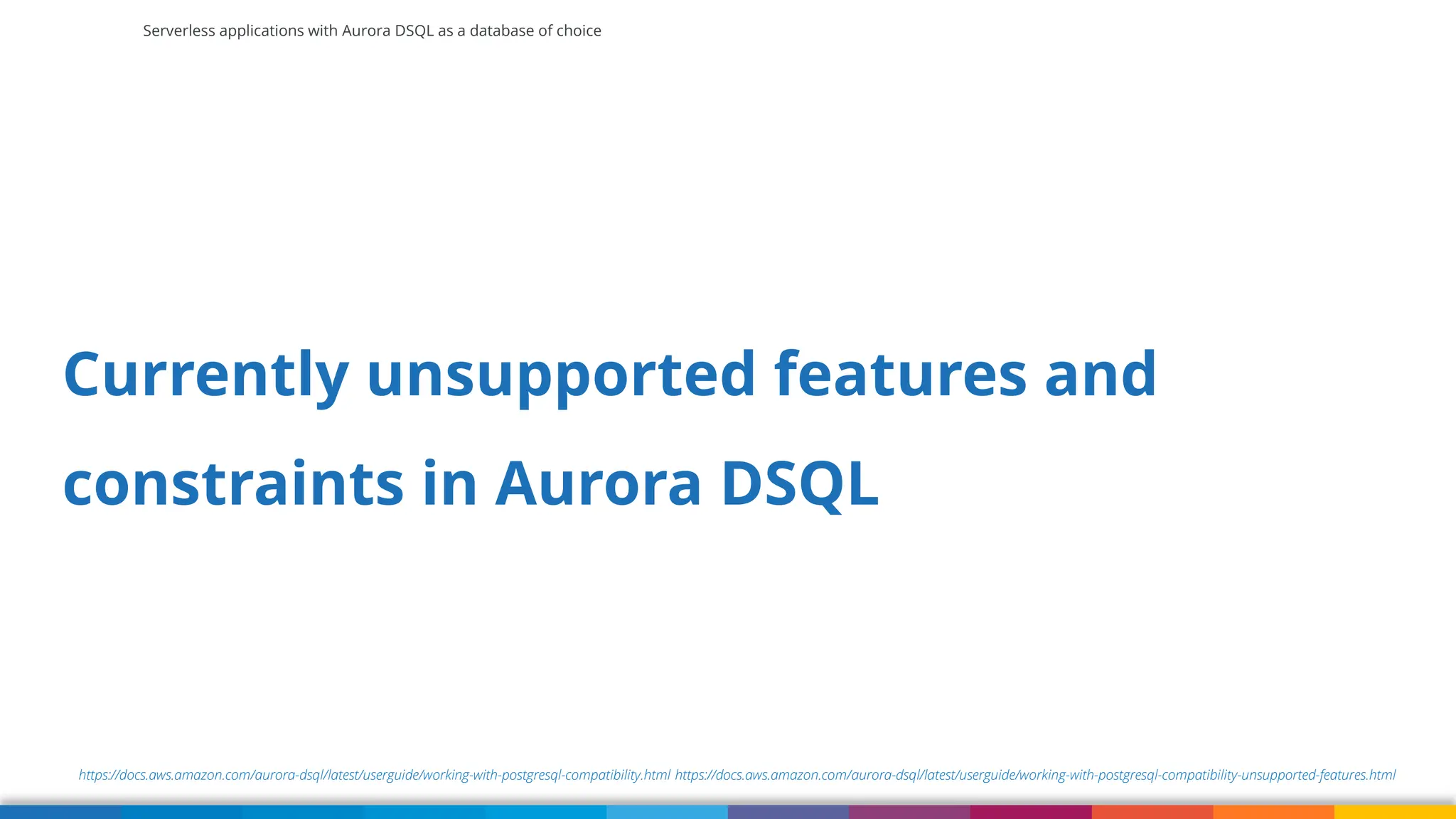Serverless applications with Aurora DSQL as a database of choice
https://docs.aws.amazon.com/aurora-dsql/latest/userguide/working-with-postgresql-compatibility.html https://docs.aws.amazon.com/aurora-dsql/latest/userguide/working-with-postgresql-compatibility-unsupported-features.html
Currently unsupported features and
constraints in Aurora DSQL
 