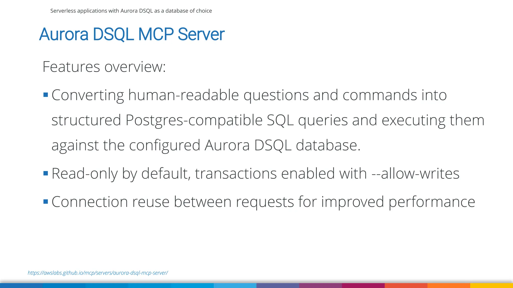Serverless applications with Aurora DSQL as a database of choice
https://awslabs.github.io/mcp/servers/aurora-dsql-mcp-server/
Aurora DSQL MCP Server
Features overview:
▪ Converting human-readable questions and commands into
structured Postgres-compatible SQL queries and executing them
against the configured Aurora DSQL database.
▪ Read-only by default, transactions enabled with --allow-writes
▪ Connection reuse between requests for improved performance
 
