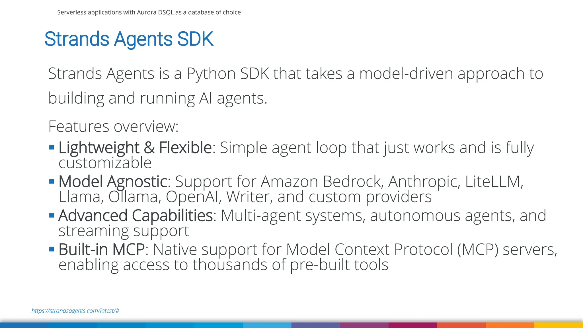 Serverless applications with Aurora DSQL as a database of choice
https://strandsagents.com/latest/#
Strands Agents SDK
Strands Agents is a Python SDK that takes a model-driven approach to
building and running AI agents.
Features overview:
▪ Lightweight & Flexible: Simple agent loop that just works and is fully
customizable
▪ Model Agnostic: Support for Amazon Bedrock, Anthropic, LiteLLM,
Llama, Ollama, OpenAI, Writer, and custom providers
▪ Advanced Capabilities: Multi-agent systems, autonomous agents, and
streaming support
▪ Built-in MCP: Native support for Model Context Protocol (MCP) servers,
enabling access to thousands of pre-built tools
 