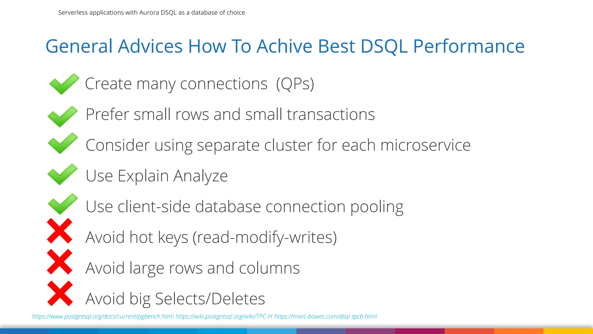 Serverless applications with Aurora DSQL as a database of choice
General Advices How To Achive Best DSQL Performance
https://www.postgresql.org/docs/current/pgbench.html https://wiki.postgresql.org/wiki/TPC-H https://marc-bowes.com/dsql-tpcb.html
Create many connections (QPs)
Prefer small rows and small transactions
Consider using separate cluster for each microservice
Use Explain Analyze
Use client-side database connection pooling
Avoid hot keys (read-modify-writes)
Avoid large rows and columns
Avoid big Selects/Deletes
 