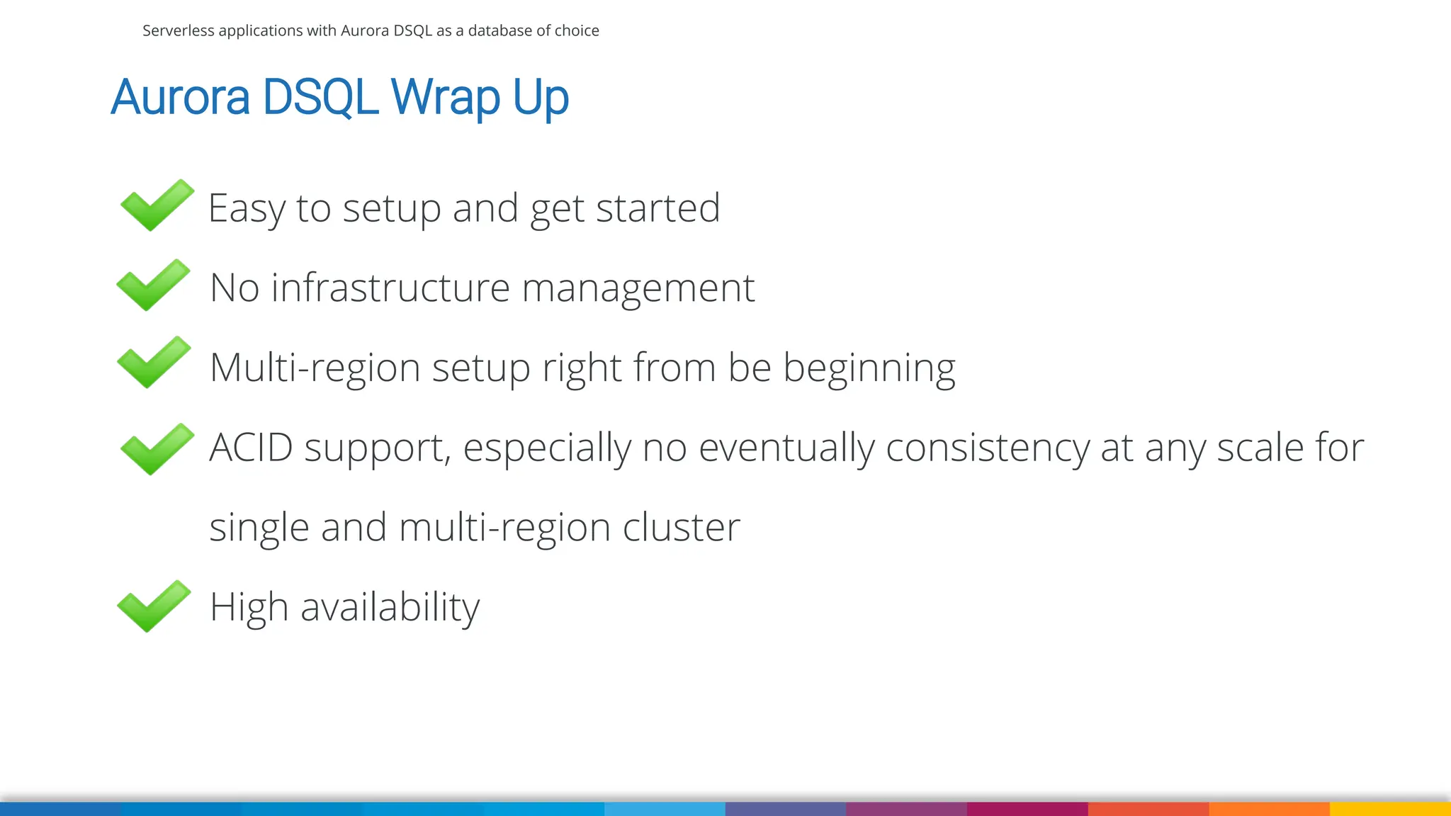 Serverless applications with Aurora DSQL as a database of choice
Aurora DSQL Wrap Up
Easy to setup and get started
No infrastructure management
Multi-region setup right from be beginning
ACID support, especially no eventually consistency at any scale for
single and multi-region cluster
High availability
 