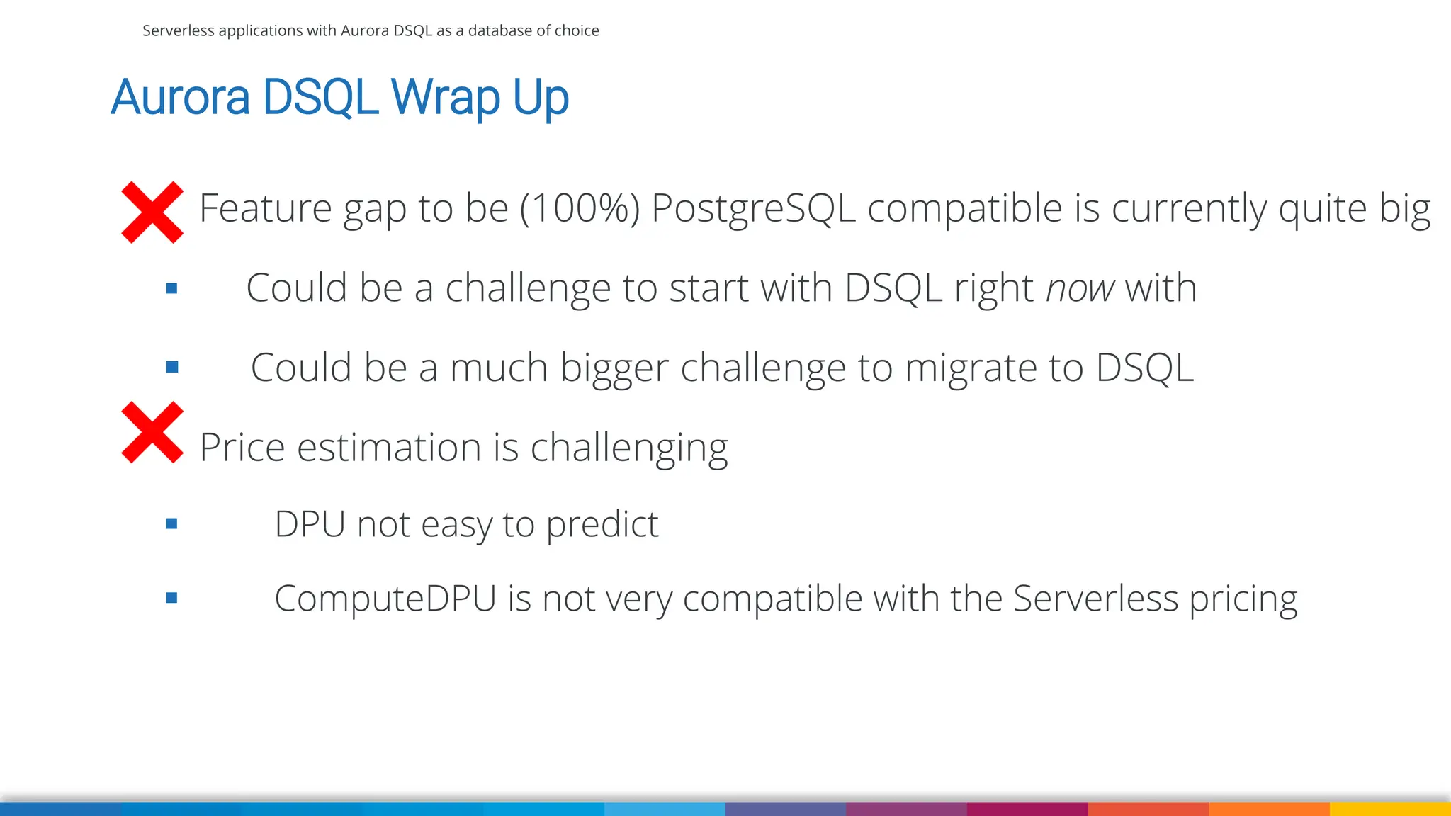 Serverless applications with Aurora DSQL as a database of choice
Aurora DSQL Wrap Up
Feature gap to be (100%) PostgreSQL compatible is currently quite big
▪ Could be a challenge to start with DSQL right now with
▪ Could be a much bigger challenge to migrate to DSQL
Price estimation is challenging
▪ DPU not easy to predict
▪ ComputeDPU is not very compatible with the Serverless pricing
 