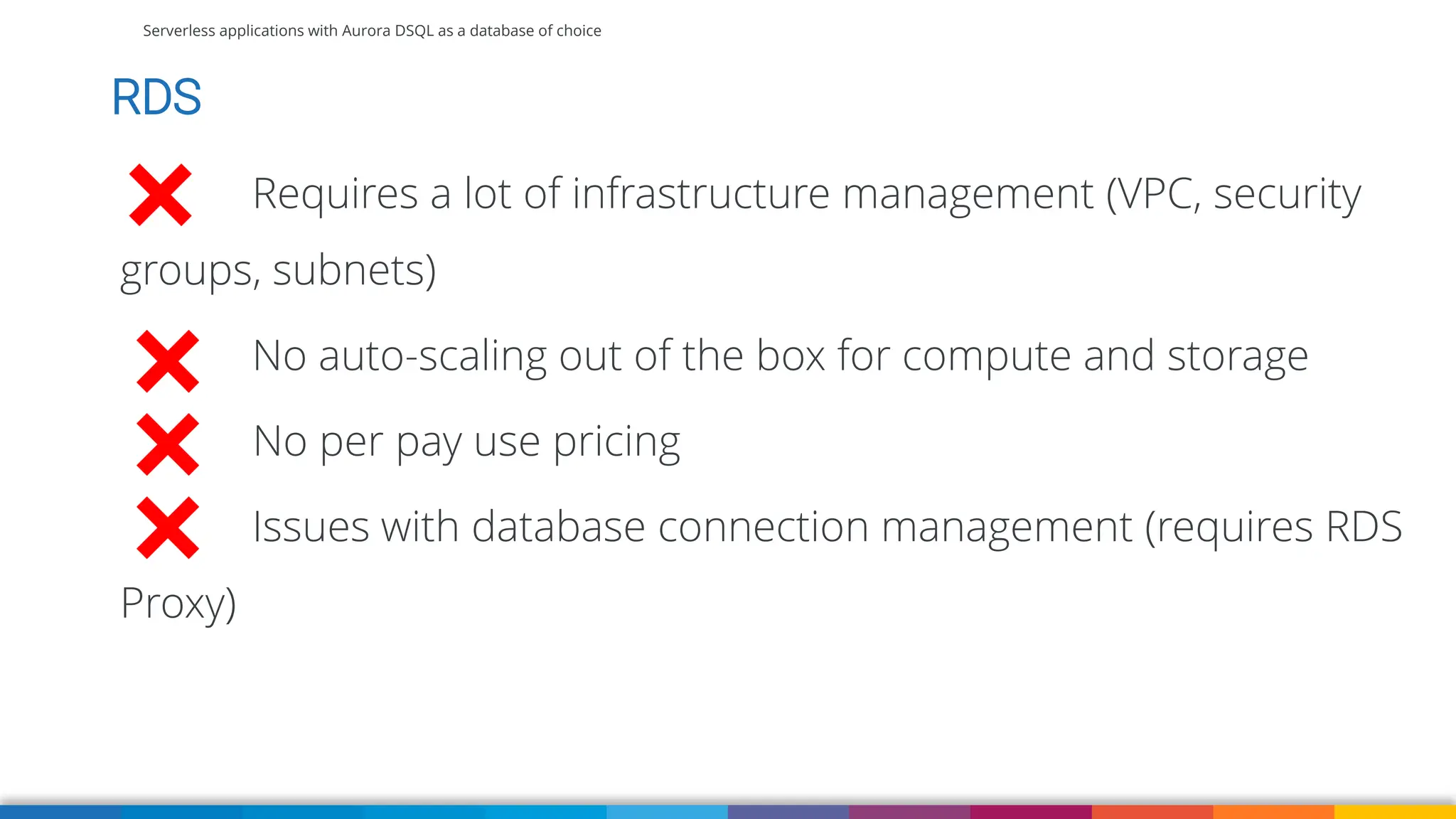 Serverless applications with Aurora DSQL as a database of choice
RDS
Requires a lot of infrastructure management (VPC, security
groups, subnets)
No auto-scaling out of the box for compute and storage
No per pay use pricing
Issues with database connection management (requires RDS
Proxy)
 