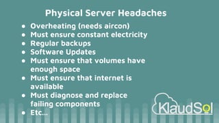 Physical Server Headaches
● Overheating (needs aircon)
● Must ensure constant electricity
● Regular backups
● Software Updates
● Must ensure that volumes have
enough space
● Must ensure that internet is
available
● Must diagnose and replace
failing components
● Etc...
 