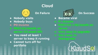 Cloud
On Failure
● Nobody visits
● Nobody buys
● ₱0 Income
● ₱923.52/month on
server (t3.small AP)
● You need at least 1
server to keep it running
● Cannot turn off for
portfolio
On Success
● Became viral
● ₱+ Income
● ₱(923.52 x N)/month on
server
● Very easy to upgrade!
● Very easy to
downgrade!
 