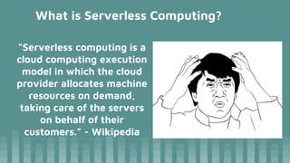 What is Serverless Computing?
“Serverless computing is a
cloud computing execution
model in which the cloud
provider allocates machine
resources on demand,
taking care of the servers
on behalf of their
customers.” - Wikipedia
 
