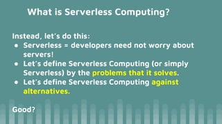 What is Serverless Computing?
Instead, let’s do this:
● Serverless = developers need not worry about
servers!
● Let’s define Serverless Computing (or simply
Serverless) by the problems that it solves.
● Let’s define Serverless Computing against
alternatives.
Good?
 