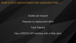 Build a micro service based web application that…..
Scales per request
Requires no deployment effort
Fault Tolerant
Has a RESTful API interface with a Web client
 