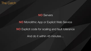 The Catch
NO Servers
NO Monolithic App or Explicit Web Service
NO Explicit code for scaling and fault tolerance
And do it within 45 minutes…
 