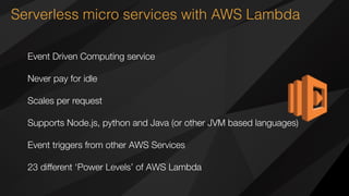 Serverless micro services with AWS Lambda
Event Driven Computing service
Never pay for idle
Scales per request
Supports Node.js, python and Java (or other JVM based languages)
Event triggers from other AWS Services
23 different ‘Power Levels’ of AWS Lambda
 